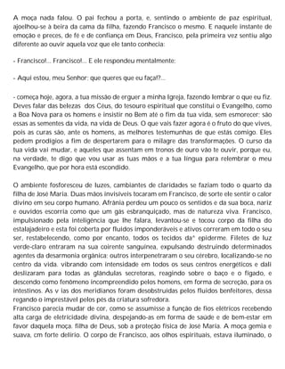 A moça nada falou. O pai fechou a porta, e, sentindo o ambiente de paz espiritual,
ajoelhou-se à beira da cama da filha, fazendo Francisco o mesmo. E naquele instante de
emoção e preces, de fé e de confiança em Deus, Francisco, pela primeira vez sentiu algo
diferente ao ouvir aquela voz que ele tanto conhecia:
- Francisco!... Francisco!... E ele respondeu mentalmente:
- Aqui estou, meu Senhor; que queres que eu faça!?...
- começa hoje, agora, a tua missão de erguer a minha Igreja, fazendo lembrar o que eu fiz.
Deves falar das belezas dos Céus, do tesouro espiritual que constitui o Evangelho, como
a Boa Nova para os homens e insistir no Bem até o fim da tua vida, sem esmorecer; são
essas as sementes da vida, na vida de Deus. O que vais fazer agora é o fruto do que vives,
pois as curas são, ante os homens, as melhores testemunhas de que estás comigo. Eles
pedem prodígios a fim de despertarem para o milagre das transformações. O curso da
tua vida vai mudar, e aqueles que assentam em tronos de ouro vão te ouvir, porque eu,
na verdade, te digo que vou usar as tuas mãos e a tua língua para relembrar o meu
Evangelho, que por hora está escondido.
O ambiente fosforesceu de luzes, cambiantes de claridades se faziam todo o quarto da
filha de José Maria. Duas mãos invisíveis tocaram em Francisco, de sorte ele sentir o calor
divino em seu corpo humano. Afrânia perdeu um pouco os sentidos e da sua boca, nariz
e ouvidos escorria como que um gás esbranquiçado, mas de natureza viva. Francisco,
impulsionado pela inteligência que lhe falara, levantou-se e tocou corpo da filha do
estalajadeiro e esta foi coberta por fluidos imponderáveis e ativos correram em todo o seu
ser, restabelecendo, como por encanto, todos os tecidos da^ epiderme. Filetes de luz
verde-claro entraram na sua coirente sanguínea, expulsando destruindo determinados
agentes da desarmonia orgânica; outros interpenetraram o seu cérebro, localizando-se no
centro da vida. vibrando com intensidade em todos os seus centros energéticos e dali
deslizaram para todas as glândulas secretoras, reagindo sobre o baço e o fígado, e
descendo como fenômeno incompreendido pelos homens, em forma de secreção, para os
intestinos. As v ias dos meridianos foram desobstruídas pelos fluidos benfeitores, dessa
regando o imprestável pelos pés da criatura sofredora.
Francisco parecia mudar de cor, como se assumisse a função de fios elétricos recebendo
alta carga de eletricidade divina, despejando-as em forma de saúde e de bem-estar em
favor daquela moça. filha de Deus, sob a proteção física de José Maria. A moça gemia e
suava, cm forte delírio. O corpo de Francisco, aos olhos espirituais, estava iluminado, o
 