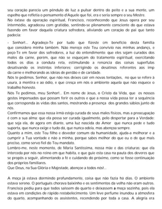 seu coração parecia um pêndulo de luz a pulsar dentro do peito e a sua mente, um
espelho que refletia o pensamento d'Aquele que foi, era e seria sempre o seu Mestre.
No êxtase da operação espiritual, Francisco, reconhecendo que Jesus opera por seu
intermédio, agradeceu com gratidão, sentindo-se plenamente consciente do que estava
fazendo em favor daquela criatura sofredora, aliviando um coração de pai que tanto
padecia:
- Senhor!... Agradeço-Te por tudo que fizeste cm benefício desta família
que considero minha também. Não mereço este Teu convívio nas minhas andançs, e
peço-Te em favor dos sofredores, a luz do entendimento: que eles sejam curados dos
males da carne, porém, que não se esqueçam do tratamento espiritual, exercitando
todos os dias a conduta reta, estimulando a renúncia das coisas superfulas
desativando os instintos inferiores; corrigindo os desatinos referentes aos imp
da carne e melhorando as ideias de perdão e de caridade.
Nós te pedimos. Senhor, que não nos deixes cair em novas tentações, no que se refere à
usura, à mentira e ao ódio, e que cresça em nós o ambiente aquela que não esquece o
trabalho honesto.
Nós Te pedimos, meu Senhor!... Em nome de Jesus, o Cristo da Vida, que os nossos
gestos impensados que possam ferir os outros e que a nossa vida possa ter a sequência
que corresponda às vidas dos santos, mostrando a presença dos grandes sábios junto de
nós.
Confirmamos que essa nossa irmã esteja curada de seus males físicos, mas a preocupação
é com a sua alma; que ela possa ser curada igualmente, pelo despertar para a Verdade;
que seja ela, de agora em diante, uma luz nascida do Amor que nunca pede e tudo
suporta, que nunca exige e tudo dá, que nunca odeia, mas abençoa sempre.
Quanto a mim, este Teu filho e devedor comum da humanidade, ajuda-a melhorar e a
cumprir a Tua vontade e não a minha, porque sabes melhor do que eu o de que mais
preciso, como servo fiel do Teu mandato.
Lembro-me, neste momento, de Maria Santíssima, nossa mãe e das criaturas; que ela
interceda por nós no reino em que habita, e que guie esta casa na pauta dos deveres que
se propôs a seguir, alimentando a fé e cuidando do próximo, como se fosse continuação
dos próprios familiares.
Que Deus, na Sua Glória e Majestade, abençoe a todos nós!...
A moça já estava dormindo profundamente, coisa que não fazia há dias. O ambiente
estava sereno. O português chorava baixinho e os sentimentos da velha não eram outros.
Francisco pediu para que todos saíssem do quarto e deixassem a moça sozinha, pois ela
estava em condições de rápido restabelecimento. Um leve perfume inundou a atmosfera
do quarto, acompanhando os assistentes, recendendo por toda a casa. A alegria era
 