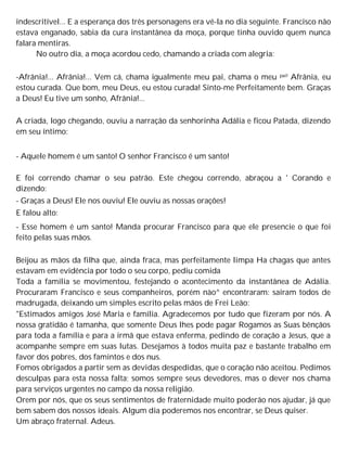 indescritível... E a esperança dos três personagens era vê-la no dia seguinte. Francisco não
estava enganado, sabia da cura instantânea da moça, porque tinha ouvido quem nunca
falara mentiras.
No outro dia, a moça acordou cedo, chamando a criada com alegria:
-Afrânia!... Afrânia!... Vem cá, chama igualmente meu pai, chama o meu pai! Afrânia, eu
estou curada. Que bom, meu Deus, eu estou curada! Sinto-me Perfeitamente bem. Graças
a Deus! Eu tive um sonho, Afrânia!...
A criada, logo chegando, ouviu a narração da senhorinha Adália e ficou Patada, dizendo
em seu íntimo:
- Aquele homem é um santo! O senhor Francisco é um santo!
E foi correndo chamar o seu patrão. Este chegou correndo, abraçou a ' Corando e
dizendo:
- Graças a Deus! Ele nos ouviu! Ele ouviu as nossas orações!
E falou alto:
- Esse homem é um santo! Manda procurar Francisco para que ele presencie o que foi
feito pelas suas mãos.
Beijou as mãos da filha que, ainda fraca, mas perfeitamente limpa Ha chagas que antes
estavam em evidência por todo o seu corpo, pediu comida
Toda a família se movimentou, festejando o acontecimento da instantânea de Adália.
Procuraram Francisco e seus companheiros, porém nào^ encontraram: saíram todos de
madrugada, deixando um simples escrito pelas mãos de Frei Leão:
"Estimados amigos José Maria e família. Agradecemos por tudo que fizeram por nós. A
nossa gratidão é tamanha, que somente Deus lhes pode pagar Rogamos as Suas bênçãos
para toda a família e para a irmã que estava enferma, pedindo de coração a Jesus, que a
acompanhe sempre em suas lutas. Desejamos à todos muita paz e bastante trabalho em
favor dos pobres, dos famintos e dos nus.
Fomos obrigados a partir sem as devidas despedidas, que o coração não aceitou. Pedimos
desculpas para esta nossa falta; somos sempre seus devedores, mas o dever nos chama
para serviços urgentes no campo da nossa religião.
Orem por nós, que os seus sentimentos de fraternidade muito poderão nos ajudar, já que
bem sabem dos nossos ideais. Algum dia poderemos nos encontrar, se Deus quiser.
Um abraço fraternal. Adeus.
 