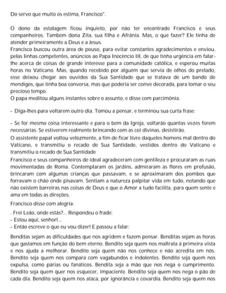 Do servo que muito os estima, Francisco".
O dono da estalagem ficou inquieto, por não ter encontrado Francisco e seus
companheiros. Também dona Zita, sua filha e Afrânia. Mas, o que fazer? Ele tinha de
atender primeiramente a Deus e a Jesus.
Francisco buscou outra área de pouso, para evitar constantes agradecimentos e enviou,
pelas linhas competentes, anúncios ao Papa Inocêncio III, de que tinha urgência em falar-
lhe acerca de coisas de grande interesse para a comunidade católica, e esperou muitas
horas no Vaticano. Mas, quando recebido por alguém que servia de olhos do prelado,
esse deixou chegar aos ouvidos da Sua Santidade que se tratava de um bando de
mendigos, que tinha boa conversa, mas que poderia ser conve decorada, para tomar o seu
precioso tempo.
O papa meditou alguns instantes sobre o assunto, e disse com parcimônia.
- Diga-lhes para voltarem outro dia. Tomou a pensar, e terminou sua curta frase:
- Se for mesmo coisa interessante e para o bem da Igreja, voltarão quantas vezes forem
necessárias. Se estiverem realmente brincando com as coi divinas, desistirão.
O assistente papal voltou velozmente, a fim de ficar livre daqueles homens mal dentro do
Vaticano, e transmitiu o recado de Sua Santidade, vestidos dentro do Vaticano e
transmitiu o recado de Sua Santidade
Francisco e seus companheiros de ideal agradeceram com gentileza e procuraram as ruas
movimentadas de Roma. Contemplaram os jardins, admiraram as flores em profusão,
brincaram com algumas crianças que passavam, e se aproximaram dos pombos que
forravam o chão onde pisavam. Sentiam a natureza palpitar vida em tudo, notando que
não existem barreiras nas coisas de Deus e que o Amor a tudo facilita, para quem sente e
ama em todas as direções.
Francisco disse com alegria:
. Frei Leão, onde estás?... Respondeu o frade:
- Estou aqui, senhor!...
- Então escreve o que eu vou dizer! E passou a falar:
Benditas sejam as dificuldades que nos agridem e fazem pensar. Benditas sejam as horas
que gastamos em função do bem eterno. Bendito seja quem nos maltrata à primeira vista
e nos ajuda a melhorar. Bendito seja quem não nos conhece e não acredita em nós.
Bendito seja quem nos compara com vagabundos e indolentes. Bendito seja quem nos
expulsa, como párias ou fanáticos. Bendita seja a mão que nos nega o cumprimento.
Bendito seja quem quer nos esquecer, impaciente. Bendito seja quem nos nega o pão de
cada dia. Bendito seja quem nos ataca, por ignorância e covardia. Bendito seja quem nos
 