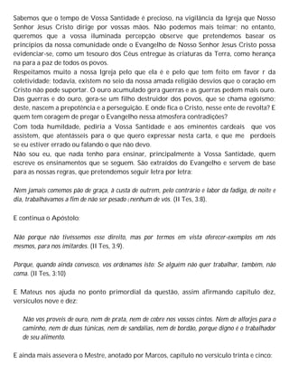 Sabemos que o tempo de Vossa Santidade é precioso, na vigilância da Igreja que Nosso
Senhor Jesus Cristo dirige por vossas mãos. Não podemos mais teimar; no entanto,
queremos que a vossa iluminada percepção observe que pretendemos basear os
princípios da nossa comunidade onde o Evangelho de Nosso Senhor Jesus Cristo possa
evidenciar-se, como um tesouro dos Céus entregue às criaturas da Terra, como herança
na para a paz de todos os povos.
Respeitamos muito a nossa Igreja pelo que ela é e pelo que tem feito em favor r da
coletividade; todavia, existem no seio da nossa amada religião desvios que o coração em
Cristo não pode suportar. O ouro acumulado gera guerras e as guerras pedem mais ouro.
Das guerras e do ouro, gera-se um filho destruidor dos povos, que se chama egoísmo;
deste, nascem a prepotência e a perseguição. E onde fica o Cristo, nesse ente de revolta? E
quem tem coragem de pregar o Evangelho nessa atmosfera contradições?
Com toda humildade, pediria a Vossa Santidade e aos eminentes cardeais que vos
assistem, que atentásseis para o que quero expressar nesta carta, e que me perdoeis
se eu estiver errado ou falando o que não devo.
Não sou eu, que nada tenho para ensinar, principalmente à Vossa Santidade, quem
escreve os ensinamentos que se seguem. São extraídos do Evangelho e servem de base
para as nossas regras, que pretendemos seguir letra por letra:
Nem jamais comemos pão de graça, à custa de outrem, pelo contrário e labor da fadiga, de noite e
dia, trabalhávamos a fim de não ser pesado ( nenhum de vós. (II Tes, 3:8).
E continua o Apóstolo:
Não porque não tivéssemos esse direito, mas por termos em vista oferecer-exemplos em nós
mesmos, para nos imitardes. (II Tes, 3:9).
Porque, quando ainda convosco, vos ordenamos isto: Se alguém não quer trabalhar, também, não
coma. (II Tes, 3:10)
E Mateus nos ajuda no ponto primordial da questão, assim afirmando capítulo dez,
versículos nove e dez:
Não vos proveis de ouro, nem de prata, nem de cobre nos vossos cintos. Nem de alforjes para o
caminho, nem de duas túnicas, nem de sandálias, nem de bordão, porque digno é o trabalhador
de seu alimento.
E ainda mais assevera o Mestre, anotado por Marcos, capítulo no versículo trinta e cinco:
 