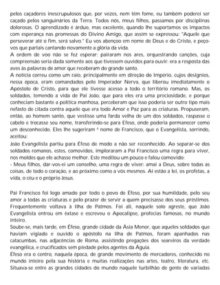 pelos caçadores inescrupulosos que, por vezes, nem têm fome, eu também poderei ser
caçado pelos sanguinários da Terra. Todos nós, meus filhos, passamos por disciplinas
dolorosas. O aprendizado é árduo, mas excelente, quando lhe suportamos os impactos
com esperança nas promessas do Divino Amigo, que assim se expressou: "Aquele que
perseverar até o fim, será salvo." Eu vos abençoo em nome de Deus e do Cristo, e peço-
vos que partais cantando novamente a glória da vida.
A ordem de voo não se fez esperar; pairaram nos ares, orquestrando canções, cuja
compreensão seria dada somente aos que tivessem ouvidos para ouvir: era a resposta das
aves às palavras de amor que receberam do grande santo.
A notícia correu como um raio, principalmente em direção do Império, cujos desígnios,
nessa época, eram comandados pelo Imperador Nerva, que liberou imediatamente o
Apóstolo de Cristo, para que ele tivesse acesso a todo o território romano. Mas, os
soldados, temendo a vida de Pai João, que para eles era uma preciosidade, e porque
conheciam bastante a política manhosa, perceberam que isso poderia ser outro tipo mais
nefasto de cilada contra aquele que era todo Amor e Paz para as criaturas. Propuseram,
então, ao homem santo, que vestisse uma farda velha de um dos soldados, raspasse o
cabelo e trocasse seu nome, transferindo-se para Efeso, onde poderia permanecer como
um desconhecido. Eles lhe sugeriram 0 nome de Francisco, que o Evangelista, sorrindo,
aceitou:
João Evangelista partiu para Éfeso de modo a não ser reconhecido. Ao separar-se dos
soldados romanos, estes, comovidos, imploraram a Pai Francisco uma regra para viver,
nos moldes que ele achasse melhor. Este meditou um pouco e falou comovido:
- Meus filhos, dar-vos-ei um conselho, uma regra de viver: amai a Deus, sobre todas as
coisas, de todo o coração, e ao próximo como a vós mesmos. Aí estão a lei, os profetas, a
vida, o céu e o próprio Jesus.
Pai Francisco foi logo amado por todo o povo de Éfeso, por sua humildade, pelo seu
amor a todas as criaturas e pelo prazer de servir a quem precisasse dos seus préstimos.
Frequentemente voltava à Ilha de Patmos. Foi ali, naquele solo agreste, que João
Evangelista entrou em êxtase e escreveu o Apocalipse, profecias famosas, no mundo
inteiro.
Soube-se, mais tarde, em Éfeso, grande cidade da Ásia Menor, que aqueles soldados que
haviam vigiado e ouvido o apóstolo na Ilha de Patmos, foram apanhados nas
catacumbas, nas adjacências de Roma, assistindo pregações dos seareiros da verdade
evangélica, e crucificados sem piedade pelos agentes da Águia.
Éfeso era o centro, naquela época, de grande movimento de mercadores, conhecido no
mundo inteiro pela sua história e muitas realizações nas artes, teatro, literatura, etc.
Situava-se entre as grandes cidades do mundo naquele turbilhão de gente de variadas
 