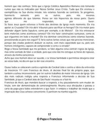 homem que não conheço. Sinto que a Igreja Católica Apostólica Romana está tomando
rumos que não os indicados por Nosso Senhor Jesus Cristo. Tudo que Ele ensinou e
exemplificou na Sua divina missão, nós estamos fazendo ao contrário. Se pregamos,
fazemo-lo somente para os outros, pois nós mesmos
agimos diferente do que falamos. Penso ser isto hipocrisia da nossa parte. Quero
que me respondais, por favor:
Se fosse Jesus quem estivesse à frente dos destinos da Igreja neste momento, Ele iria
apoiar as Cruzadas? Ele iria abrir tribunais para sacrificar os hereges? Ele iria matar para
defender algum Santo Sepulcro, como por exemplo, o de Moisés? Ele iria entesourar
bens materiais como aconteceu conosco? Ele iria fazer construções suntuosas, como as
que erguemos em todo o mundo? Ele iria dominar consciências como estamos fazendo,
pressionando-as para nos seguir? E faria outras tantas coisas que não preciso mencionar,
porque das citadas podereis deduzir as outras, com mais capacidade que eu, pois sois
homens inteligentes, capazes de compreender o certo e o errado?
Rogo a Vossa Santidade que me perdoeis, se falei alguma coisa contrári regras da Igreja,
mas sinto vontade de falar a verdade, para que esta não me estrague as horas de repouso,
através da minha consciência.
Acho que esse homem deve ser ouvido, e se Vossa Santidade o permitisse desejaria estar
ao vosso lado, no dia em que se der esse encontro.
Quase todos se colocaram contra a opinião do Cardeal João e contra a ideia da entrevista
de Inocêncio 111 com Francisco de Assis. A decisão final foi do próprio papa, que
também a achou inconveniente, por ter outros trabalhos de maior interesse da Igreja. Um
dos mais radicais redigiu uma resposta a Francisco informando a decisão de Sua
Santidade, já que o Cardeal João de São Paulo' recusou-se a fazê-lo.
Francisco de Assis, que mandara buscar a resposta, a leu pausadamente sem mudar de
feição, sem dar demonstração de constrangimento. Reuniu seus discípulos e passou a
carta do papa para todos entenderem o que fazer: ir embora e trabalhar do modo que a
inspiração dos Céus achasse conveniente. E partiram na manhã seguinte.
17
O Papa e Francisco
 