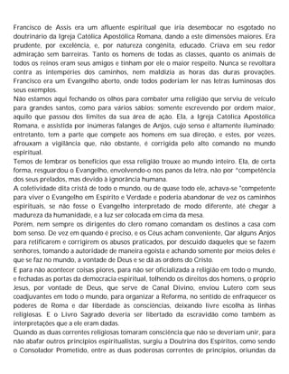Francisco de Assis era um afluente espiritual que iria desembocar no esgotado no
doutrinário da Igreja Católica Apostólica Romana, dando a este dimensões maiores. Era
prudente, por excelência, e, por natureza congênita, educado. Criava em seu redor
admiração sem barreiras. Tanto os homens de todas as classes, quanto os animais de
todos os reinos eram seus amigos e tinham por ele o maior respeito. Nunca se revoltara
contra as intempéries dos caminhos, nem maldizia as horas das duras provações.
Francisco era um Evangelho aberto, onde todos poderiam ler nas letras luminosas dos
seus exemplos.
Não estamos aqui fechando os olhos para combater uma religião que serviu de veículo
para grandes santos, como para vários sábios; somente escrevendo por ordem maior,
aquilo que passou dos limites da sua área de ação. Ela, a Igreja Católica Apostólica
Romana, e assistida por inúmeras falanges de Anjos, cujo senso é altamente iluminado;
entretanto, tem a parte que compete aos homens em sua direção, e estes, por vezes,
afrouxam a vigilância que, não obstante, é corrigida pelo alto comando no mundo
espiritual.
Temos de lembrar os benefícios que essa religião trouxe ao mundo inteiro. Ela, de certa
forma, resguardou o Evangelho, envolvendo-o nos panos da letra, não por ^competência
dos seus prelados, mas devido à ignorância humana.
A coletividade dita cristã de todo o mundo, ou de quase todo ele, achava-se "competente
para viver o Evangelho em Espírito e Verdade e poderia abandonar de vez os caminhos
espirituais, se não fosse o Evangelho interpretado de modo diferente, até chegar à
madureza da humanidade, e a luz ser colocada em cima da mesa.
Porém, nem sempre os dirigentes do clero romano comandam os destinos a casa com
bom senso. De vez em quando é preciso, e os Céus acham conveniente, Qar alguns Anjos
para retificarem e corrigirem os abusos praticados, por descuido daqueles que se fazem
senhores, tomando a autoridade de maneira egoísta e achando somente por meios deles é
que se faz no mundo, a vontade de Deus e se dá as ordens do Cristo.
E para não acontecer coisas piores, para não ser oficializada a religião em todo o mundo,
e fechadas as portas da democracia espiritual, tolhendo os direitos dos homens, o próprio
Jesus, por vontade de Deus, que serve de Canal Divino, enviou Lutero com seus
coadjuvantes em todo o mundo, para organizar a Reforma, no sentido de enfraquecer os
poderes de Roma e dar liberdade às consciências, deixando livre escolha às linhas
religiosas. E o Livro Sagrado deveria ser libertado da escravidão como também as
interpretações que a ele eram dadas.
Quando as duas correntes religiosas tomaram consciência que não se deveriam unir, para
não abafar outros princípios espiritualistas, surgiu a Doutrina dos Espíritos, como sendo
o Consolador Prometido, entre as duas poderosas correntes de princípios, oriundas da
 