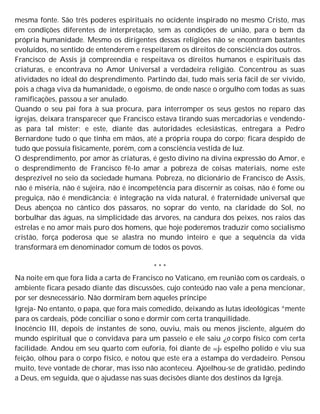 mesma fonte. São três poderes espirituais no ocidente inspirado no mesmo Cristo, mas
em condições diferentes de interpretação, sem as condições de união, para o bem da
própria humanidade. Mesmo os dirigentes dessas religiões não se encontram bastantes
evoluídos, no sentido de entenderem e respeitarem os direitos de consciência dos outros.
Francisco de Assis já compreendia e respeitava os direitos humanos e espirituais das
criaturas, e encontrava no Amor Universal a verdadeira religião. Concentrou as suas
atividades no ideal do desprendimento. Partindo daí, tudo mais seria fácil de ser vivido,
pois a chaga viva da humanidade, o egoísmo, de onde nasce o orgulho com todas as suas
ramificações, passou a ser anulado.
Quando o seu pai fora à sua procura, para interromper os seus gestos no reparo das
igrejas, deixara transparecer que Francisco estava tirando suas mercadorias e vendendo-
as para tal mister; e este, diante das autoridades eclesiásticas, entregara a Pedro
Bernardone tudo o que tinha em mãos, até a própria roupa do corpo; ficara despido de
tudo que possuía fisicamente, porém, com a consciência vestida de luz.
O desprendimento, por amor às criaturas, é gesto divino na divina expressão do Amor, e
o desprendimento de Francisco fê-lo amar a pobreza de coisas materiais, nome este
desprezível no seio da sociedade humana. Pobreza, no dicionário de Francisco de Assis,
não é miséria, não é sujeira, não é incompetência para discernir as coisas, não é fome ou
preguiça, não é mendicância; é integração na vida natural, é fraternidade universal que
Deus abençoa no cântico dos pássaros, no soprar do vento, na claridade do Sol, no
borbulhar das águas, na simplicidade das árvores, na candura dos peixes, nos raios das
estrelas e no amor mais puro dos homens, que hoje poderemos traduzir como socialismo
cristão, força poderosa que se alastra no mundo inteiro e que a sequência da vida
transformará em denominador comum de todos os povos.
* * *
Na noite em que fora lida a carta de Francisco no Vaticano, em reunião com os cardeais, o
ambiente ficara pesado diante das discussões, cujo conteúdo nao vale a pena mencionar,
por ser desnecessário. Não dormiram bem aqueles príncipe
Igreja- No entanto, o papa, que fora mais comedido, deixando as lutas ideológicas ^mente
para os cardeais, pôde conciliar o sono e dormir com certa tranquilidade.
Inocêncio III, depois de instantes de sono, ouviu, mais ou menos jisciente, alguém do
mundo espiritual que o convidava para um passeio e ele saiu ¿o corpo físico com certa
facilidade. Andou em seu quarto com euforia, foi diante de ncje espelho polido e viu sua
feição, olhou para o corpo físico, e notou que este era a estampa do verdadeiro. Pensou
muito, teve vontade de chorar, mas isso não aconteceu. Ajoelhou-se de gratidão, pedindo
a Deus, em seguida, que o ajudasse nas suas decisões diante dos destinos da Igreja.
 