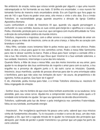No ambiente de oração, notou que estava sendo guiado por alguém, e que uma nuvem
esbranquiçada se foi formando ao seu lado. O brilho era encantador, e essa nuvem foi
tomando forma de maneira mais encantadora ainda. Era um Espírito que fora papa no
ano de 142 e que ficara no poder onze anos, oito meses e vinte e oito dias. Era o irmão
Telésforo, de nacionalidade grega, quando assumira a direção da Igreja Católica
Apostólica Romana.
Luzes confundiam a visão de Inocêncio III que, quando viu aquele personagem a
confundir os seus sentidos, buscou as suas vestes para beijá-las e ajoelhou-se a seus pés.
Pediu, chorando, proteção para a sua cruz, que carregava com muita dificuldade na Tena:
a direção da comunidade católica do mundo inteiro.
Telésforo, imponente e majestoso, com o olhar sereno e o coração imantado de amor em
Cristo, pegou as mãos de Inocêncio, como as de uma criança, e falou-lhe ao coração com
brandura e carinho:
- Meu filho, variadas vezes tentamos falar-te pelos meios que a vida nos oferece. Pedes
todos os dias a Jesus para guiar-te nos caminhos certos. Pedes à nossa Mãe Santíssima
para não te deixar sozinho no barco. Pedes a Deus para fazer sempre a vontade d'Ele e
não a tua. No entanto, na hora em que Deus quer mostrar-te a Sua vontade soberana, a
tua vaidade, Inocêncio, interrompe o curso das leis naturais.
Quando Maria, a Mãe de Jesus e nossa Mãe, usa dos meios inerentes ao seu amor, para
ajudar-te no despertar dos teus sentimentos de respeito e amor para com os outros, o teu
orgulho ou a presença de alguém junto a ti, dá outrc curso as intuições. Quando,
Inocêncio, Jesus manifesta, usando de pessoas diversas para dar-te uma orientação sábia
e benfeitora, para que não caias nas tentações do ouro e da usura, da prepotência e do
egoísmo, fechas as portas. Que fazer de ti agora?
E ele, chorando, pediu licença para falar, e o Irmão Telésforo silenciou-se. nocêncio III
falou engasgado de emoção:
- Senhor Jesus, não me lembro de que esses fatos tenham acontecido; se eu soubesse, teria
atendido, pois sou vosso servo. Ajudai-me a compreender esses meios pelos quais a D
ivindade está tentando me ajudar. Sei que sou ignorante no devido discernimento...
Telésforo, sublimado pela luz do Amor e pela inteligência nos caminhos Fraternidade,
falou ao seu tutelado, acentuando energia:
- Inocêncio!... Por invigilância queimaste há pouco uma carta, sabend que essa missiva
vinha de fundamentos elevados. Tu te recusaste a receber o servo de Jesus, um dos mais
chegados a Ele, que tem a sagrada missão de te ajudar na renovação dos princípios que
abraçaste, por medo de perder o poder transitório e p0r pensar que um papa faz parte da
corte celestial.
 