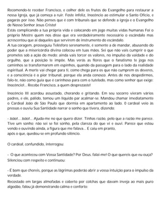 Recomendo-te receber Francisco, e colher dele os frutos do Evangelho para restaurar a
nossa Igreja, que já começa a ruir. Foste infeliz, Inocêncio ao estimular o Santo Ofício, e
pagarás por isso. Não penses que é com tribunais que se defende a igreja e o Evangelho
de Nosso Senhor Jesus Cristo!
Estás complicando a tua própria vida e colocando em jogo muitas vidas humanas Foi o
próprio Mestre quem nos disse que era verdadeiramente necessário o escândalo mas
acrescentou que ai daqueles que servirem de instrumento do escândalo.
A tua coragem, prosseguiu Telésforo serenamente, é somente a de mandar, abusando do
poder que a misericórdia divina colocou em tuas mãos. Sei que não vais cumprir o que
prometes sob a ação do medo; ainda vais torcer os valores, no impulso da vaidade e do
orgulho, que a posição te impõe. Mas verás as flores que o fanatismo te joga nos
caminhos se transformarem em espinhos, quando da passagem para o lado da realidade
espiritual. A morte vai chegar para ti, como chega para os que não cumprem os deveres,
e a consciência é o pior tribunal, porque ela anda conosco. Antes de nos despedirmos,
falo-te, não como guia que é carinhoso para com o tutelado, mas como senhor que exige:
Inocêncio!... Recebe Francisco, a quem desprezaste!
Inocêncio III acordou assustado, chorando e gritando. Em seu socorro vieram vários
padres, e ele, pálido, tomou um líquido par acalmar-se. Mandou chamar imediatamente
o Cardeal João de São Paulo que dormia em apartamento ao lado. 0 cardeal veio às
pressas e ouviu Sua Santidade narrar o sonho que tivera, dizendo:
- João!... João!... Ajuda-me no que quero dizer. Tinhas razão, pelo que a razão me parece.
Tive um sonho; não sei se foi sonho, pela clareza do que vi e ouvi. Parece que estou
vendo e ouvindo ainda, a figura que me falava... E caiu em pranto,
após o que, quedou-se em profundo silêncio.
O cardeal, confundido, interrogou:
- O que aconteceu com Vossa Santidade? Por Deus. falai-me! O que quereis que eu ouça?
Silenciou com respeito e continuou:
- É bom que choreis, porque as lágrimas poderão abrir a vossa intuição para o impulso da
verdade.
Recostado em largas almofadas e coberto por colchas que davam inveja ao mais puro
algodão, falou já demonstrando calma e conforto:
 