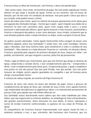 Francisco fixou os olhos do interlocutor, com firmeza, e disse com ponderação:
- Nós vamos voltar, meu irmão, em beneficio do papa. Ele está sendo culpado por muitos
deslizes no que tange à atuação da Igreja. Iremos ao seu encontro, não em busca de
bênçãos, por ele não estar em condições de abençoar, mas para pedir a Deus que abra o
seu coração, onde poderá nascer o Amor.
Quem dá ordens para matar, quem no silêncio do luxuoso apartamento arma ideias para
perseguição dos chamados hereges - mesmo que o sejam - quem impede seus dedos de se
moverem no bem com caríssimos anéis, quem veste roupas onde o ouro e a prata
provocam a admiração dos olhares, quem ajunta tesouros e mais tesouros, aumentando a
miséria e o desespero dos pobres, se por vezes abençoar, meus irmãos, certamente que as
suas bênçãos poderão matar e ainda entristecer os Anjos, senão o próprio Cristo de Deus.
Os padres ouviam alarmados. Como aquele homenzinho tinha coragem de lançar uma
blasfêmia daquela contra Sua Santidade? E ainda mais, eles eram mendigos, homens
sujos e descalços. Que força existiria neles, para condenarem a vida e a conduta de Sua
Santidade?... Mas calaram-se e nada disseram. Puseram-se a caminho, em direção à Roma.
Francisco, passando pelo sepulcro do primeiro discípulo de Jesus, lançou um olhar e um
pedido, secretamente, sem que ninguém o ouvisse, pelos fios do pensamento:
"Pedro, rogai ao Mestre por misericórdia, para que este homem que dirige os destinos da
Igreja, compreenda a vontade divina, e lute verdadeiramente pela Paz - Compreenda o
Amor, e lute verdadeiramente pelo Amor puro. Compreenda justiça, e ajude a estabelecer
essa justiça no seio dos povos! Que lute pelo Perdão, mas que perdoe. Que lute pelos
tesouros da religião, porém aqueles guardados no evangelho e que tal herança possa
atingir a humanidade inteira".
E avançou de cabeça erguida, ao encontro do Papa Inocêncio III.
Francisco de Assis não estava em busca das bênçãos do papa; estava à procura do
restabelecimento da Igreja de Deus, por vontade de Jesus Cristo, entre aqueles homens,
cuja simplicidade desvalorizava as gigantescas ideias e os monumental pensamentos de
pureza cristã, para aqueles que não tinham olhos de ver.
Sua Santidade estava descansando numa cadeira que fora toda trabalhada por mãos
hábeis, que não esqueceram os mínimos detalhes, na simbologia de fatos extraordinários,
dos grandes acontecimentos. Anéis faiscavam em seus dedos. A túnica, sobreposta a
outras de tecidos ricamente confeccionados, se ajustava em seu corpo de Príncipe da
Igreja.
Os companheiros de Francisco ficaram impressionados com aquele visual De fato, o
ambiente conduzia a isso, o que, entretanto, não funcionou com Francisco, que via
 