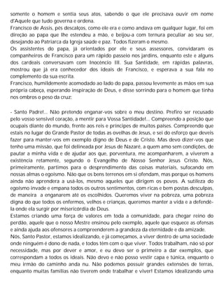 somente o homem e sentia seus atos, sabendo o que ele precisava ouvir em nome
d'Aquele que tudo governa e ordena.
Francisco de Assis, pés descalços, como ele era e como andava em qualquer lugar, foi em
direção ao papa que lhe estendeu a mão, e beijou-a com ternura peculiar ao seu ser,
desejando ao Patriarca da Igreja saúde e paz. Todos fizeram o mesmo.
Os assistentes do papa, já orientados por ele e seus assessores, convidaram os
companheiros de Francisco para um rápido passeio nos jardins, enquanto este e alguns
dos cardeais conversavam com Inocêncio III. Sua Santidade, em rápidas palavras,
mostrou que já era conhecedor dos ideais de Francisco, e esperava a sua fala no
complemento da sua escrita.
Francisco, humildemente acomodado ao lado do papa, passou levemente as mãos em sua
própria cabeça, esperando inspiração de Deus, e disse sorrindo para o homem que tinha
nos ombros o peso da cruz:
- Santo Padre!... Não pretendo enganar-vos sobre o meu destino. Prefiro ser recusado
pelo vosso sensível coração, a mentir para Vossa Santidade!... Compreendo a posição que
ocupais diante do mundo, frente aos reis e príncipes de muitos países. Compreendo que
estais no lugar do Grande Pastor de todas as ovelhas de Jesus, e sei do esforço que deveis
fazer para manter-vos em exemplo digno de Deus e de Cristo. Mas devo dizer-vos que
tenho uma missão, que foi delineada por Jesus de Nazaré, a quem amo sem condições, de
pautar a minha vida e de ajudar aos que, porventura, me acompanharem, a viverem a
existência retamente, segundo o Evangelho de Nosso Senhor Jesus Cristo. Nós,
primeiramente, partimos para o desprendimento das coisas materiais, sufocando em
nossas almas o egoísmo. Não que os bens terrenos em si ofendam, mas porque os homens
ainda não aprendera a usá-los, mesmo aqueles que dirigem os povos. A sutileza do
egoísmo invade e empana todos os outros sentimentos, com ricas e bem postas desculpas,
de maneira a enganarem até os escolhidos. Queremos viver na pobreza, uma pobreza
digna do que todos os enfermos, velhos e crianças, queremos manter a vida e a defendê-
la onde ela surgir por misericórdia de Deus.
Estamos criando uma força de valores em toda a comunidade, para chegar reino do
perdão, aquele que o nosso Mestre ensinou pelo exemplo, aquele que esquece as ofensas
e ainda ajuda aos ofensores a compreenderem a grandeza da eternidade e da amizade.
Nós, Santo Pastor, estamos idealizando, e já começamos, a viver dentro de uma sociedade
onde ninguém é dono de nada, e todos têm com o que viver. Todos trabalham, não só por
necessidade, mas por dever e amor, e eu devo ser o primeiro a dar exemplos, que
correspondam a todos os ideais. Não devo e não posso vestir capa e túnica, enquanto o
meu irmão do caminho anda nu. Não podemos possuir grandes extensões de terras,
enquanto muitas famílias não tiverem onde trabalhar e viver! Estamos idealizando uma
 