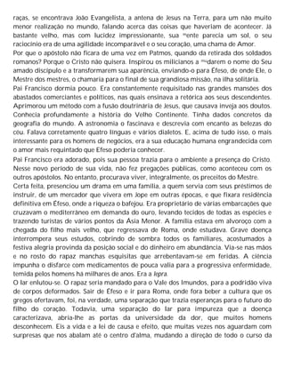 raças, se encontrava João Evangelista, a antena de Jesus na Terra, para um não muito
menor realização no mundo, falando acerca das coisas que haveriam de acontecer. Já
bastante velho, mas com lucidez impressionante, sua mente parecia um sol, o seu
raciocínio era de uma agilidade incomparável e o seu coração, uma chama de Amor.
Por que o apóstolo não ficara de uma vez em Patmos, quando da retirada dos soldados
romanos? Porque o Cristo não quisera. Inspirou os milicianos a mudarem o nome do Seu
amado discípulo e a transformarem sua aparência, enviando-o para Éfeso, de onde Ele, o
Mestre dos mestres, o chamaria para o final de sua grandiosa missão, na ilha solitária.
Pai Francisco dormia pouco. Era constantemente requisitado nas grandes mansões dos
abastados comerciantes e políticos, nas quais ensinava a retórica aos seus descendentes.
Aprimorou um método com a fusão doutrinária de Jesus, que causava inveja aos doutos.
Conhecia profundamente a história do Velho Continente. Tinha dados concretos da
geografia do mundo. A astronomia o fascinava e descrevia com encanto as belezas do
céu. Falava corretamente quatro línguas e vários dialetos. E, acima de tudo isso, o mais
interessante para os homens de negócios, era a sua educação humana engrandecida com
o amor mais requintado que Efeso poderia conhecer.
Pai Francisco era adorado, pois sua pessoa trazia para o ambiente a presença do Cristo.
Nesse novo período de sua vida, não fez pregações públicas, como aconteceu com os
outros apóstolos. No entanto, procurava viver, integralmente, os preceitos do Mestre.
Certa feita, presenciou um drama em uma família, a quem servia com seus préstimos de
instruir, de um mercador que vivera em Jope em outras épocas, e que fixara residência
definitiva em Éfeso, onde a riqueza o bafejou. Era proprietário de várias embarcações que
cruzavam o mediterrâneo em demanda do ouro, levando tecidos de todas as espécies e
trazendo turistas de vários pontos da Ásia Menor. A família estava em alvoroço com a
chegada do filho mais velho, que regressava de Roma, onde estudava. Grave doença
interrompera seus estudos, cobrindo de sombra todos os familiares, acostumados à
festiva alegria provinda da posição social e do dinheiro em abundância. Via-se nas mãos
e no rosto do rapaz manchas esquisitas que arrebentavam-se em feridas. A ciência
impunha o disfarce com medicamentos de pouca valia para a progressiva enfermidade,
temida pelos homens há milhares de anos. Era a lepra.
O lar enlutou-se. O rapaz seria mandado para o Vale dos Imundos, para a podridão viva
de corpos deformados. Sair de Éfeso e ir para Roma, onde fora beber a cultura que os
gregos ofertavam, foi, na verdade, uma separação que trazia esperanças para o futuro do
filho do coração. Todavia, uma separação do lar para impureza que a doença
caracterizava, abria-lhe as portas da universidade da dor, que muitos homens
desconhecem. Eis a vida e a lei de causa e efeito, que muitas vezes nos aguardam com
surpresas que nos abalam até o centro d'alma, mudando a direção de todo o curso da
 