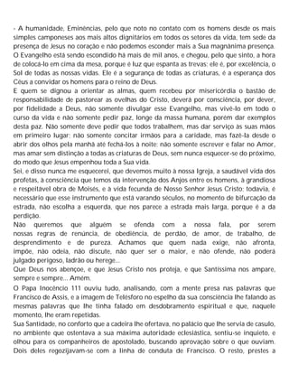 - A humanidade, Eminências, pelo que noto no contato com os homens desde os mais
simples camponeses aos mais altos dignitários em todos os setores da vida, tem sede da
presença de Jesus no coração e não podemos esconder mais a Sua magnânima presença.
O Evangelho está sendo escondido há mais de mil anos, e chegou, pelo que sinto, a hora
de colocá-lo em cima da mesa, porque é luz que espanta as trevas; ele é, por excelência, o
Sol de todas as nossas vidas. Ele é a segurança de todas as criaturas, é a esperança dos
Céus a convidar os homens para o reino de Deus.
E quem se dignou a orientar as almas, quem recebeu por misericórdia o bastão de
responsabilidade de pastorear as ovelhas do Cristo, deverá por consciência, por dever,
por fidelidade a Deus, não somente divulgar esse Evangelho, mas vivê-lo em todo o
curso da vida e não somente pedir paz, longe da massa humana, porém dar exemplos
desta paz. Não somente deve pedir que todos trabalhem, mas dar serviço às suas mãos
em primeiro lugar; não somente concitar irmãos para a caridade, mas fazê-la desde o
abrir dos olhos pela manhã até fechá-los à noite; não somente escrever e falar no Amor,
mas amar sem distinção a todas as criaturas de Deus, sem nunca esquecer-se do próximo,
do modo que Jesus empenhou toda a Sua vida.
Sei, e disso nunca me esquecerei, que devemos muito à nossa Igreja, a saudável vida dos
profetas, à consciência que temos da intervenção dos Anjos entre os homens, à grandiosa
e respeitável obra de Moisés, e à vida fecunda de Nosso Senhor Jesus Cristo; todavia, é
necessário que esse instrumento que está varando séculos, no momento de bifurcação da
estrada, não escolha a esquerda, que nos parece a estrada mais larga, porque é a da
perdição.
Não queremos que alguém se ofenda com a nossa fala, por serem
nossas regras de renúncia, de obediência, de perdão, de amor, de trabalho, de
desprendimento e de pureza. Achamos que quem nada exige, não afronta,
impõe, não odeia, não discute, não quer ser o maior, e não ofende, não poderá
julgado perigoso, ladrão ou herege...
Que Deus nos abençoe, e que Jesus Cristo nos proteja, e que Santíssima nos ampare,
sempre e sempre... Amém.
O Papa Inocêncio 111 ouviu tudo, analisando, com a mente presa nas palavras que
Francisco de Assis, e a imagem de Telésforo no espelho da sua consciência lhe falando as
mesmas palavras que lhe tinha falado em desdobramento espiritual e que, naquele
momento, lhe eram repetidas.
Sua Santidade, no conforto que a cadeira lhe ofertava, no palácio que lhe servia de casulo,
no ambiente que ostentava a sua máxima autoridade eclesiástica, sentiu-se inquieto, e
olhou para os companheiros de apostolado, buscando aprovação sobre o que ouviam.
Dois deles regozijavam-se com a linha de conduta de Francisco. O resto, prestes a
 
