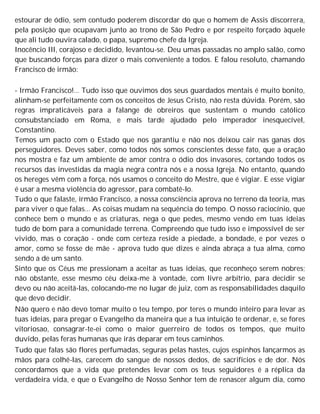 estourar de ódio, sem contudo poderem discordar do que o homem de Assis discorrera,
pela posição que ocupavam junto ao trono de São Pedro e por respeito forçado àquele
que ali tudo ouvira calado, o papa, supremo chefe da Igreja.
Inocêncio III, corajoso e decidido, levantou-se. Deu umas passadas no amplo salão, como
que buscando forças para dizer o mais conveniente a todos. E falou resoluto, chamando
Francisco de irmão:
- Irmão Francisco!... Tudo isso que ouvimos dos seus guardados mentais é muito bonito,
alinham-se perfeitamente com os conceitos de Jesus Cristo, não resta dúvida. Porém, são
regras impraticáveis para a falange de obreiros que sustentam o mundo católico
consubstanciado em Roma, e mais tarde ajudado pelo imperador inesquecível,
Constantino.
Temos um pacto com o Estado que nos garantiu e não nos deixou cair nas ganas dos
perseguidores. Deves saber, como todos nós somos conscientes desse fato, que a oração
nos mostra e faz um ambiente de amor contra o ódio dos invasores, cortando todos os
recursos das investidas da magia negra contra nós e a nossa Igreja. No entanto, quando
os hereges vêm com a força, nós usamos o conceito do Mestre, que é vigiar. E esse vigiar
é usar a mesma violência do agressor, para combatê-lo.
Tudo o que falaste, irmão Francisco, a nossa consciência aprova no terreno da teoria, mas
para viver o que falas... As coisas mudam na sequência do tempo. O nosso raciocínio, que
conhece bem o mundo e as criaturas, nega o que pedes, mesmo vendo em tuas ideias
tudo de bom para a comunidade terrena. Compreendo que tudo isso e impossível de ser
vivido, mas o coração - onde com certeza reside a piedade, a bondade, e por vezes o
amor, como se fosse de mãe - aprova tudo que dizes e ainda abraça a tua alma, como
sendo a de um santo.
Sinto que os Céus me pressionam a aceitar as tuas ideias, que reconheço serem nobres;
não obstante, esse mesmo céu deixa-me à vontade, com livre arbítrio, para decidir se
devo ou não aceitá-las, colocando-me no lugar de juiz, com as responsabilidades daquilo
que devo decidir.
Não quero e não devo tomar muito o teu tempo, por teres o mundo inteiro para levar as
tuas ideias, para pregar o Evangelho da maneira que a tua intuição te ordenar, e, se fores
vitoriosao, consagrar-te-ei como o maior guerreiro de todos os tempos, que muito
duvido, pelas feras humanas que irás deparar em teus caminhos.
Tudo que falas são flores perfumadas, seguras pelas hastes, cujos espinhos lançarmos as
mãos para colhê-las, carecem do sangue de nossos dedos, de sacrifícios e de dor. Nós
concordamos que a vida que pretendes levar com os teus seguidores é a réplica da
verdadeira vida, e que o Evangelho de Nosso Senhor tem de renascer algum dia, como
 