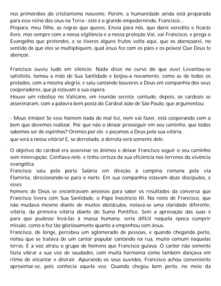 nos primórdios do cristianismo nascente. Porém, a humanidade ainda está preparada
para esse reino dos céus na Terra - este é o grande empedernindo, Francisco...
Prepara, meu filho, as regras que queres. Envia para nós, que darei veredito e ficarás
livre, mas sempre com a nossa vigilância e a nossa proteção Vai, vai Francisco, e prega o
Evangelho que pretendes, e se tiveres alguns frutos volta aqui, que os abençoarei, no
sentido de que eles se multipliquem, qual Jesus fez com os pães e os peixes! Que Deus te
abençoe.
Francisco ouviu tudo em silêncio. Nada disse no curso do que ouvi Levantou-se
satisfeito, tomou a mão de Sua Santidade e beijou-a novamente, como as de todos os
prelados, com a mesma alegria, e saiu cantando louvores a Deus em companhia dos seus
cooperadores, que já estavam à sua espera.
Houve um reboliço no Vaticano, em reunião secreta; contudo, depois, os cardeais se
asserenaram, com a palavra bem posta do Cardeal João de São Paulo, que argumentou:
- Meus irmãos! Se esse homem nada de mal fez, nem vai fazer, está cooperando com o
bem que devemos realizar. Por que não o deixar prosseguir em seu caminho, que todos
sabemos ser de espinhos? Oremos por ele. e peçamos a Deus pela sua vitória,
que será a nossa vitória! E, se derrotado, a derrota será somente dele.
O objetivo do cardeal era asserenar os ânimos e deixar Francisco seguir o seu caminho
sem interrupção. Confiava nele. e tinha certeza da sua eficiência nos terrenos da vivência
evangélica.
Francisco saiu pela porta Salária em direção à campina romana pela via
Flamínia, direcionando-se para o norte. Em sua companhia estavam doze discípulos, e
esses
homens de Deus se encontravam ansiosos para saber os resultados da conversa que
Francisco tivera com Sua Santidade, o Papa Inocêncio III. No rosto de Francisco, que
não mudava mesmo diante de muitos obstáculos, notava-se uma claridade diferente,
vitória, da primeira vitória diante do Sumo Pontífice. Sem a aprovação das suas e
para que pudesse levá-las à massa humana, seria difícil naquela época cumprir
missão, como o fez tão gloriosamente quanto a empenhou com Jesus.
Francisco, de longe, percebeu um aglomerado de pessoas, e quando chegando perto,
notou que se tratava de um cantor popular cantando na rua, muito comum naquelas
terras. E a voz atraiu o grupo de homens que Francisco guiava. O cantor não somente
fazia vibrar a sua voz de saudades, com muita harmonia como também dançava em
ritmo de encantar e distrair. Apurando os seus ouvidos, Francisco achou conveniente
aproximar-se, pois conhecia aquela voz. Quando chegou bem perto, no meio da
 