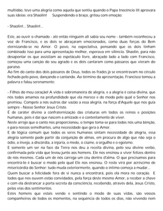 multidão, teve uma alegria como aquela que sentiu quando o Papa Inocêncio III aprovara
suas ideias: era Shaolin! Suspendendo o braço, gritou com emoção:
- Shaolin!... Shaolin!...
Este, ao ouvir o chamado - até então ninguém ali sabia seu nome - também reconheceu a
voz de Francisco, e os dois se abraçaram emocionados, como duas forças do Bem
eternizando-se no Amor. O povo, na expectativa, pensando que os dois tinham
combinado isso para uma apresentação melhor, esperava em silêncio. Shaolin, para não
desapontar os que assistiam ao espetáculo livre, abraçado lado a lado com Francisco,
começou uma canção do seu agrado e os dois cantaram como pássaros que vieram do
paraíso.
Ao fim do canto dos dois pássaros de Deus, todos os frades já se encontravam no círculo
fechado pelo povo, dançando e cantando. Ao término da apresentação, Francisco tomou a
palavra e falou serenamente:
- Filhos do meu coração! A vida é sobremaneira de alegria, e a alegria é coisa divina, que
nós todos amamos na profundidade que ela merece e do modo pelo qual o Senhor nos
premiou. Compete a nós outros dar vazão a essa alegria, na força d'Aquele que nos guia
sempre - Nosso Senhor Jesus Cristo.
É de caráter divino a confraternização das criaturas em todos os reinos e posições
humanas, pois é daí que nascem a amizade e o contentamento de viver.
Neste arrojo que o canto nos proporcionou, o tempo toma-se para todos nós uma bênção,
e para nossos semelhantes, uma necessidade que gera o Amor.
E de lógica comum que todos os seres humanos sintam necessidade de alegria, essa
alegria somente pode partir da conjunção de almas, em procura de algo que não seja o
ódio, a inveja, a discórdia, a injúria, o medo, o ciúme, o orgulho e o egoísmo.
E somente um ser na face da Terra nos deu a receita divina, pelo seu divino verbo,
confirmada pela vida que levou junto aos homens. Ele nos ensinou a viver felizes dentro
de nós mesmos. Cada um de nós carrega um céu dentro d'alma. O que precisamos para
encontrá-lo é buscar o modo pelo qual Ele nos ensinou. O resto virá por acréscimo de
misericórdia do Senhor; tudo muda exteriormente, quando o intimo começa a mudar...
Quem buscar a felicidade fora de si nunca a encontrará, pois ela mora no coração. E
todos que nos ouvem estão convidados, pela força deste mesmo Amor, a receber a chave
e com ela destrancar a porta secreta da consciência, recebendo, através dela, Jesus Cristo,
pelas vias dos sentimentos.
Estes homens que estais vendo e sentindo o modo de suas vidas, são vossos
companheiros de todos os momentos, na sequência de todos os dias, não vivendo nem
 