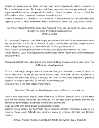 falando em problemas, em fatos inferiores que nunca deixarão de existir, enquanto na
Terra predominar o mal. São irmãos decididos, que aparentemente poderão não causar
impressões de bem-estar, mas por dentro, no imo d'alma, eles já encontraram o Caminho,
a Verdade e a Vida, porque encontraram Jesus de Nazaré!
Encontraram Deus e o Céu dentro de si mesmos. A salvação não vem fora das criaturas!.
Vejamos quando o Mestre ofereceu a Pedro as chaves do reino dos céus, assim falando:
Dar-te-ei as chaves do reino dos Céus: o que ligares na Terra, terá sido ligado nos Céus, e o que
desligares na Terra, terá sido desligado nos Céus
(Mateus, 16:19)
As chaves que Ele passou para Pedro e para os outros discípulos foram os conhecimentos
das leis de Deus, e a forma de vivê-los. É pois o que estamos tentando compreender e
viver, e, ligar ou desligar é certamente o meio de vida que levamos na
Terra. Tudo o que nos propusermos viver aqui, será justo encontrarmos nos Céus.
E mais adiante, Lucas não esqueceu de anotar o que vamos repetir no capítulo dezessete,
versículo vinte:
Interrogado pelos fariseus, sobre quando viria o reino de Deus, Jesus respondeu: Não vem o reino
de Deus com visível aparência.
Eis aí a confirmação do que estamos tentando falar, por não tratar o reino de Deus das
coisas exteriores. Sendo ele harmonia interna, não vem com visíveis aparências; é
conquista de alma pelo esforço e bênçãos de Deus. E, com mais segurança, podemos
observar no mesmo apóstolo, no mesmo capítulo dezessete,
versículo vinte e um, esta citação maravilhosa:
Nem dirão: Ei-lo aqui! ou: lá está! porque o reino de Deus está dentro de vós.
Precisa mais explicação, depois desta afirmação do Divino Senhor? reino da felicidade
deve ser descoberto dentro de cada criatura, e é isso que estam querendo mostrar aos
homens de boa vontade: o caminho interno onde encontram
Deus, que está bem perto de nós, na cidade do coração.
Vejamos, meus irmãos, que São Paulo não se esqueceu também mencionar o que seria o
reino de Deus, assim falando aos romanos, como ag estamos dizendo, aos também
romanos:
Porque o reino de Deus não é comida nem bebida, mas justiça e paz. e alegria no
 