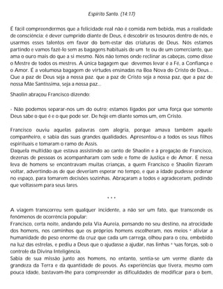 Espírito Santo. (14:17)
É fácil compreendermos que a felicidade real não é comida nem bebida, mas a realidade
de consciência; é dever cumprido diante de Deus, é descobrir os tesouros dentro de nós, e
usarmos esses talentos em favor do bem-estar das criaturas de Deus. Nós estamos
partindo e vamos fazê-lo sem as bagagens habituais de um te ou de um comerciante, que
ama o ouro mais do que a si mesmo. Nós não temos onde reclinar as cabeças, como disse
o Mestre de todos os mestres. A única bagagem que devemos levar é a Fé, a Confiança e
o Amor. É a volumosa bagagem de virtudes ensinadas na Boa Nova do Cristo de Deus...
Que a paz de Deus seja a nossa paz. que a paz de Cristo seja a nossa paz, que a paz de
nossa Mãe Santíssima, seja a nossa paz...
Shaolin abraçou Francisco dizendo:
- Não podemos separar-nos um do outro; estamos ligados por uma força que somente
Deus sabe o que é e o que pode ser. De hoje em diante somos um, em Cristo.
Francisco ouviu aquelas palavras com alegria, porque amava também aquele
companheiro, e sabia das suas grandes qualidades. Apresentou-o a todos os seus filhos
espirituais e tomaram o ramo de Assis.
Daquela multidão que estava assistindo ao canto de Shaolin e à pregação de Francisco,
dezenas de pessoas os acompanharam com sede e fome de Justiça e de Amor. E nessa
leva de homens se encontravam muitas crianças, a quem Francisco e Shaolin fizeram
voltar, advertindo-as de que deveriam esperar no tempo, e que a idade pudesse ordenar
no espaço, para tomarem decisões sozinhas. Abraçaram a todos e agradeceram, pedindo
que voltassem para seus lares.
* * *
A viagem transcorreu sem qualquer incidente, a não ser um fato, que transcende os
fenômenos de ocorrência popular:
Francisco, certa noite, andando pela Via Aureia, pensando no seu destino, na atrocidade
dos homens, nos caminhos que os próprios homens escolheram, nos meios e aliviar a
humanidade do peso enorme da cruz que cada um carrega, olhou para o céu, embebido
na luz das estrelas, e pediu a Deus que o ajudasse a ajudar, nas linhas e suas forças, sob o
controle da Divina Inteligência.
Sabia de sua missão junto aos homens, no entanto, sentia-se um verme diante da
grandeza da Terra e da quantidade de povos. As experiências que tivera, mesmo com
pouca idade, bastavam-lhe para compreender as dificuldades de modificar para o bem,
 