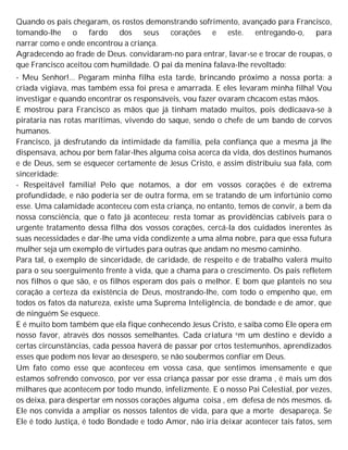 Quando os pais chegaram, os rostos demonstrando sofrimento, avançado para Francisco,
tomando-lhe o fardo dos seus corações e este. entregando-o, para
narrar como e onde encontrou a criança.
Agradecendo ao frade de Deus. convidaram-no para entrar, lavar-se e trocar de roupas, o
que Francisco aceitou com humildade. O pai da menina falava-lhe revoltado:
- Meu Senhor!... Pegaram minha filha esta tarde, brincando próximo a nossa porta: a
criada vigiava, mas também essa foi presa e amarrada. E eles levaram minha filha! Vou
investigar e quando encontrar os responsáveis, vou fazer ovaram chcacom estas mãos.
E mostrou para Francisco as mãos que já tinham matado muitos, pois dedicaava-se à
pirataria nas rotas marítimas, vivendo do saque, sendo o chefe de um bando de corvos
humanos.
Francisco, já desfrutando da intimidade da família, pela confiança que a mesma já lhe
dispensava, achou por bem falar-lhes alguma coisa acerca da vida, dos destinos humanos
e de Deus, sem se esquecer certamente de Jesus Cristo, e assim distribuiu sua fala, com
sinceridade:
- Respeitável família! Pelo que notamos, a dor em vossos corações é de extrema
profundidade, e não poderia ser de outra forma, em se tratando de um infortúnio como
esse. Uma calamidade aconteceu com esta criança, no entanto, temos de convir, a bem da
nossa consciência, que o fato já aconteceu; resta tomar as providências cabíveis para o
urgente tratamento dessa filha dos vossos corações, cercá-la dos cuidados inerentes às
suas necessidades e dar-lhe uma vida condizente a uma alma nobre, para que essa futura
mulher seja um exemplo de virtudes para outras que andam no mesmo caminho.
Para tal, o exemplo de sinceridade, de caridade, de respeito e de trabalho valerá muito
para o seu soerguimento frente à vida, que a chama para o crescimento. Os pais refletem
nos filhos o que são, e os filhos esperam dos pais o melhor. E bom que planteis no seu
coração a certeza da existência de Deus, mostrando-lhe, com todo o empenho que, em
todos os fatos da natureza, existe uma Suprema Inteligência, de bondade e de amor, que
de ninguém Se esquece.
E é muito bom também que ela fique conhecendo Jesus Cristo, e saiba como Ele opera em
nosso favor, através dos nossos semelhantes. Cada criatura em um destino e devido a
certas circunstâncias, cada pessoa haverá de passar por crtos testemunhos, aprendizados
esses que podem nos levar ao desespero, se não soubermos confiar em Deus.
Um fato como esse que aconteceu em vossa casa, que sentimos imensamente e que
estamos sofrendo convosco, por ver essa criança passar por esse drama , é mais um dos
milhares que acontecem por todo mundo, infelizmente. E o nosso Pai Celestial, por vezes,
os deixa, para despertar em nossos corações alguma coisa , em defesa de nós mesmos. de
Ele nos convida a ampliar os nossos talentos de vida, para que a morte desapareça. Se
Ele é todo Justiça, é todo Bondade e todo Amor, não iria deixar acontecer tais fatos, sem
 