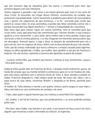 que eles tivessem algo de educativo para nós outros, e certamente para mim, que
primeiro deparei com esse infortúnio.
Vamos esquecer o passado e dar início a um futuro glorioso para essa cri em nome de
Jesus Cristo. Se buscardes vos vingar desses infelizes, inconscientes da verdade, que
praticaram essa barbaridade, trareis novamente o problema para dentro de vossa própria
casa, e jamais vos esquecereis do que aconteceu, e se for acrescido pelo revide que
pedem as vossas mãos. Se Jesus aconselhou o perdão das faltas cometidas contrai nós, é
porque esse perdão traz algum benefício e 3° fornece a tranquilidade da c onsciência.
Não estou aqui para colocar regras em vossos caminhos, nem of conselhos para que
vivais neles; estou aqui pela força dos sentimentos que f fizeram atender a essa criança e
ajudá-la a viver novamente, e, para tanto, daria minha vida se fosse pedida. Espero que
não leveis a mal as minhas palavras, e se elas chegaram em momento desnecessário, que
me desculpeis. Somente quero, e rogo a Deus, as bênçãos de entendimento para vós e
para este lar, sem me esquecer de Jesus e Maria com as Suas bênçãos de paz e de consolo.
Túlio, pai da criança violentada, que nunca conhecera a emoção causada pelas lágrimas,
limpou os olhos agradecido, e Galba, sua mulher, quis ajoelhar-se aos pés de Francisco e
beijá-los. Ele não aceitou, repetindo a conversa dos apóstolos na porta do templo:
- Levanta, minha filha, que também sou homem. Conheço os teus sentimentos, e peço a
Deus pela tua paz.
Galba já tinha ouvido falar de Francisco de Assis, e desejara muito conhecê-lo; queria, do
fundo do coração, que seu marido também o conhecesse, para ver se ele mudava de vida,
pois não estava satisfeita com o comércio ilícito de Túlio. E Deus atendeu o pedido de
Galba. Francisco despediu-se, indo embora tarde da noite. No outro dia, falou c om o
papa acerca de suas ideias, encontrou Shaolin, e despediu-se de Roma, partindo para
Assis.
A mulher de Túlio chamou o marido a um quarto, fechou a porta, pegou as suas mãos e
falou com todc»s os seus sentimentos de caridade e de amor:
- Túlio, sabes quem é aquele homem que nos restituiu a nossa filha? Ele respondeu-
- Sei, mulher, é um tal de Francisco, que vive piedosamente, e, às vezes pedindo esmolas
pelas ruas.
- Pois bem, disse Galba, esse homem é um santo, é um homem de Deus nunca faz mal a
alguém, que renunciou a tudo e ama todas as criaturas. Já organizou.
 