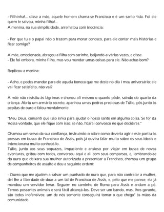 - Filhinha!... disse a mãe, aquele homem chama-se Francisco e é um santo vida. Foi ele
quem te salvou, minha filha!...
A menina, na sua simplicidade, arrematou com inocência:
- Por que tu e o papai não o trazem para morar conosco, para ele contar mais histórias e
ficar comigo?
A mãe, emocionada, abraçou a filha com carinho, beijando-a várias vezes, e disse
- Ele foi embora, minha filha, mas vou mandar umas coisas para ele. Não achas bom?
Replicou a menina:
- Acho, e podes mandar para ele aquela boneca que me deste no dia i meu aniversário; ele
vai ficar satisfeito, não vai?
A mãe não resistiu às lágrimas e chorou ali mesmo o quanto pôde, saindo do quarto da
criança. Abriu um armário secreto, apanhou umas pedras preciosas de Túlio, pôs junto às
pepitas de ouro e falou mentalmente:
"Meu Deus, consenti que isso sirva para ajudar o nosso santo em alguma coisa. Se for da
Vossa vontade, que ele fique com isso; se não, ficarei convosco no que decidires."
Chamou um servo da sua confiança, instruindo-o sobre como deveria agir e este partiu às
pressas em busca de Francisco de Assis, pois já ouvira falar muito sobre os seus ideais e
intencionava muito conhecê-lo.
Túlio, junto aos seus sequazes, impaciente e ansioso por viajar em busca de novas
aventuras, gritou com todos, conversou aqui e ali com seus comparsas, e, lembrando-se
do ouro que deixara sua mulher autorizada a presentear a Francisco, chamou um grupo
de companheiros de assalto e deu a seguinte ordem:
- Quero que me ajudem a salvar um punhado de ouro que, para não contratar a mulher,
dei-lhe a liberdade de doar a um tal de Francisco de Assis, e, pelo que me parece, ela já
mandou um servidor levar. Seguem no caminho de Roma para Assis e andam a pé.
Temos possantes animais e será fácil alcançá-los. Deve ser um bando, mas, lhes garanto,
são todos inofensivos; um de nós somente conseguirá tomar o que chego" às mãos da
comunidade.
 