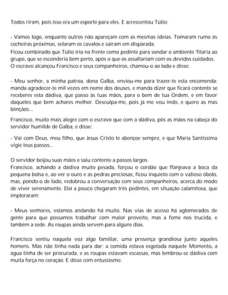 Todos riram, pois isso era um esporte para eles. E acrescentou Túlio:
- Vamos logo, enquanto outros não apareçam com as mesmas ideias. Tomaram rumo às
cocheiras próximas, selaram os cavalos e saíram em disparada.
Ficou combinado que Túlio iria na frente como pedinte para sondar o ambiente 'fitaria ao
grupo, que se esconderia bem perto, após o que os assaltariam com os devidos cuidados.
O escravo alcançou Francisco e seus companheiros, chamou-o ao lado e disse:
- Meu senhor, a minha patroa, dona Galba, enviou-me para trazer-te esta encomenda;
manda agradecer-te mil vezes em nome dos deuses, e manda dizer que ficará contente se
receberes esta dádiva, que passo às tuas mãos, para o bem de tua Ordem, e em favor
daqueles que bem achares melhor. Desculpa-me, pois já me vou indo, e quero as mas
bênçãos...
Francisco, muito mais alegre com o escravo que com a dádiva, pôs as mãos na cabeça do
servidor humilde de Galba, e disse:
- Vai com Deus, meu filho, que Jesus Cristo te abençoe sempre, e que Maria Santíssima
vigie teus passos...
O servidor beijou suas mãos e saiu contente a passos largos.
Francisco, achando a dádiva muito pesada, forçou o cordão que ffanjeava a boca da
pequena bolsa e, ao ver o ouro e as pedras preciosas, ficou inquieto com o valioso óbolo,
mas, pondo-o de lado, redobrou a conversação com seus companheiros, acerca do modo
de viver serenamente. Daí a pouco chegaram três pedintes, em situação calamitosa, que
imploraram:
- Meus senhores, estamos andando há muito. Nas vias de acesso há aglomerados de
gente para que possamos trabalhar com maior proveito, mas a fome nos trucida, e
também a sede. As roupas ainda servem para alguns dias.
Francisco sentiu naquela voz algo familiar, uma presença grandiosa junto aqueles
homens. Mas não tinha nada para dar; a comida estava esgotada naquele Momento, a
água tinha de ser procurada, e as roupas estavam escassas, mas lembrou-se dádiva com
muita força no coração. E disse com entusiasmo:
 