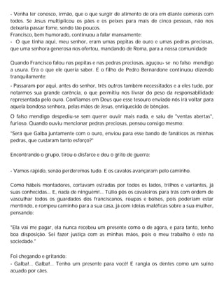 - Venha ter conosco, irmão, que o que surgir de alimento de ora em diante comerás com
todos. Se Jesus multiplicou os pães e os peixes para mais de cinco pessoas, não nos
deixaria passar fome, sendo tão poucos.
Francisco, bem humorado, continuou a falar mansamente:
- O que tinha aqui, meu senhor, eram umas pepitas de ouro e umas pedras preciosas,
que uma senhora generosa nos ofertou, mandando de Roma, para a nossa comunidade
Quando Francisco falou nas pepitas e nas pedras preciosas, aguçou- se no falso mendigo
a usura. Era o que ele queria saber. E o filho de Pedro Bernardone continuou dizendo
tranquilamente:
- Passaram por aqui, antes do senhor, três outros também necessitados e a eles tudo, por
notarmos sua grande carência, o que permitiu nos livrar do peso da responsabilidade
representada pelo ouro. Confiamos em Deus que esse tesouro enviado nós irá voltar para
aquela bondosa senhora, pelas mãos de Jesus, enriquecido de bênçãos.
O falso mendigo despediu-se sem querer ouvir mais nada, e saiu de "ventas abertas",
furioso. Quando ouviu mencionar pedras preciosas, pensou consigo mesmo:
"Será que Galba juntamente com o ouro, enviou para esse bando de fanáticos as minhas
pedras, que custaram tanto esforço?"
Encontrando o grupo, tirou o disfarce e deu o grito de guerra:
- Vamos rápido, senão perderemos tudo. E os cavalos avançaram pelo caminho.
Como hábeis montadores, cortavam estradas por todos os lados, trilhos e variantes, já
suas conhecidas... E, nada de ninguém!... Túlio pôs os cavaleiros para trás com ordem de
vasculhar todos os guardados dos franciscanos, roupas e bolsos, pois poderiam estar
mentindo, e rompeu caminho para a sua casa, já com ideias maléficas sobre a sua mulher,
pensando:
"Ela vai me pagar, ela nunca recebeu um presente como o de agora, e para tanto, tenho
boa disposição. Sei fazer justiça com as minhas mãos, pois o meu trabalho é este na
sociedade."
Foi chegando e gritando:
- Galba!... Galba!... Tenho um presente para você! E rangia os dentes como um suíno
acuado por cães.
 