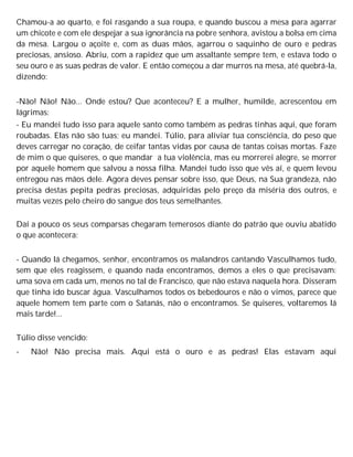Chamou-a ao quarto, e foi rasgando a sua roupa, e quando buscou a mesa para agarrar
um chicote e com ele despejar a sua ignorância na pobre senhora, avistou a bolsa em cima
da mesa. Largou o açoite e, com as duas mãos, agarrou o saquinho de ouro e pedras
preciosas, ansioso. Abriu, com a rapidez que um assaltante sempre tem, e estava todo o
seu ouro e as suas pedras de valor. E então começou a dar murros na mesa, até quebrá-la,
dizendo:
-Não! Não! Não... Onde estou? Que aconteceu? E a mulher, humilde, acrescentou em
lágrimas:
- Eu mandei tudo isso para aquele santo como também as pedras tinhas aqui, que foram
roubadas. Elas não são tuas; eu mandei. Túlio, para aliviar tua consciência, do peso que
deves carregar no coração, de ceifar tantas vidas por causa de tantas coisas mortas. Faze
de mim o que quiseres, o que mandar a tua violência, mas eu morrerei alegre, se morrer
por aquele homem que salvou a nossa filha. Mandei tudo isso que vês aí, e quem levou
entregou nas mãos dele. Agora deves pensar sobre isso, que Deus, na Sua grandeza, não
precisa destas pepita pedras preciosas, adquiridas pelo preço da miséria dos outros, e
muitas vezes pelo cheiro do sangue dos teus semelhantes.
Daí a pouco os seus comparsas chegaram temerosos diante do patrão que ouviu abatido
o que acontecera:
- Quando lá chegamos, senhor, encontramos os malandros cantando Vasculhamos tudo,
sem que eles reagissem, e quando nada encontramos, demos a eles o que precisavam:
uma sova em cada um, menos no tal de Francisco, que não estava naquela hora. Disseram
que tinha ido buscar água. Vasculhamos todos os bebedouros e não o vimos, parece que
aquele homem tem parte com o Satanás, não o encontramos. Se quiseres, voltaremos lá
mais tarde!...
Túlio disse vencido:
- Não! Não precisa mais. Aqui está o ouro e as pedras! Elas estavam aqui
 