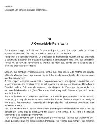 em casa.
E caiu em um canapé, já quase dormindo...
18
A Comunidade Franciscana
A caravana chegou a Assis em festa e dali partiu para Rivotorto, onde os irmãos
esperavam ansiosos, por notícias sobre os destinos da comunidade.
Foi grande a alegria do encontro. Os discípulos de Francisco já haviam, em sua ausência,
programado trabalhos de pregação evangélica e conversações nos lares que quisessem
recebê-los. Já haviam aumentado as ovelhas de Francisco, sendo que o trabalho era a
primeira preocupação de todos.
Shaolin. que também irradiava alegria, sentia que, para ele, a vida melhor era aquela,
faltando planejar junto aos outros regras internas da comunidade, de maneira mais
ampla e convincente.
A casa era pequena para tantos frades, mas como o amor a tudo ajuda e tudo resolve, eles
se acomodaram nos ranchos como se estivessem em luxuosas residências. Dona Maria
Picallini, Jarla e Foli, quando souberam da chegada de Francisco, foram vê-lo, e o
encontro foi de muitas emoções. Choraram e sorriram quando ficaram ao par de todos os
acontecimentos.
Sua mãe fê-lo deitar a cabeça em seu colo, como nos tempos passados, e contar a ela as
histórias, que naquele momento eram reais e fascinantes. Todos ouviram a voz meiga e
vibrante do Frade de Assis, narrando, detalhe por detalhe, muitas coisas que advertiam e
instruíam a todos.
Foli, que mudara muito, estava encantadora. Sua meiguice impressionava ades e sua voz
parecia um canto que se eternizava no espaço e no tempo. E ela a|ou a Francisco,
chamando-o de pai pela primeira vez:
- Pai Francisco, sofremos com a tua ausência; parece-nos que faz anos nos separamos de ti
e não queremos que isso aconteça mais. Por Deus, fica c°nosco para sempre, que seremos
 