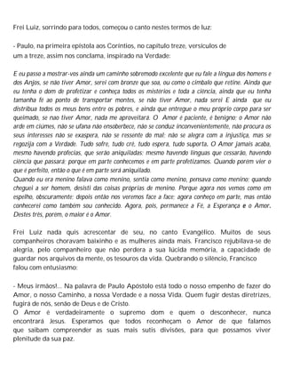 Frei Luiz, sorrindo para todos, começou o canto nestes termos de luz:
- Paulo, na primeira epístola aos Coríntios, no capítulo treze, versículos de
um a treze, assim nos conclama, inspirado na Verdade:
E eu passo a mostrar-vos ainda um caminho sobremodo excelente que eu fale a língua dos homens e
dos Anjos, se não tiver Amor, serei com bronze que soa, ou como o cimbalo que retine. Ainda que
eu tenha o dom de profetizar e conheça todos os mistérios e toda a ciência, ainda que eu tenha
tamanha fé ao ponto de transportar montes, se não tiver Amor, nada serei E ainda que eu
distribua todos os meus bens entre os pobres, e ainda que entregue o meu próprio corpo para ser
queimado, se nao tiver Amor, nada me aproveitará. O Amor é paciente, é benigno; o Amor não
arde em ciúmes, não se ufana não ensoberbece, não se conduz inconvenientemente, não procura os
seus interesses não se exaspera, não se ressente do mal; não se alegra com a injustiça, mas se
regozija com a Verdade. Tudo sofre, tudo crê, tudo espera, tudo suporta. O Amor jamais acaba,
mesmo havendo profecias, que serão aniquiladas; mesmo havendo línguas que cessarão, havendo
ciência que passará; porque em parte conhecemos e em parte profetizamos. Quando porém vier o
que é perfeito, então o que é em parte será aniquilado.
Quando eu era menino falava como menino, sentia como menino, pensava como menino; quando
cheguei a ser homem, desisti das coisas próprias de menino. Porque agora nos vemos como em
espelho, obscuramente; depois então nos veremos face a face; agora conheço em parte, mas então
conhecerei como também sou conhecido. Agora, pois, permanece a Fé, a Esperança e o Amor.
Destes três, porém, o maior é o Amor.
Frei Luiz nada quis acrescentar de seu, no canto Evangélico. Muitos de seus
companheiros choravam baixinho e as mulheres ainda mais. Francisco rejubilava-se de
alegria, pelo companheiro que não perdera a sua lúcida memória, a capacidade de
guardar nos arquivos da mente, os tesouros da vida. Quebrando o silêncio, Francisco
falou com entusiasmo:
- Meus irmãos!... Na palavra de Paulo Apóstolo está todo o nosso empenho de fazer do
Amor, o nosso Caminho, a nossa Verdade e a nossa Vida. Quem fugir destas diretrizes,
fugirá de nós, senão de Deus e de Cristo.
O Amor é verdadeiramente o supremo dom e quem o desconhecer, nunca
encontrará Jesus. Esperamos que todos reconheçam o Amor de que falamos
que saibam compreender as suas mais sutis divisões, para que possamos viver
plenitude da sua paz.
 