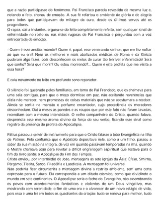 que a razão participasse do fenômeno. Pai Francisco parecia revestido da mesma luz e,
notando o fato, chorou de emoção. A sua fé refartou o ambiente de glória e de alegria
para todos que participavam do milagre da cura, desde os últimos servos até os
progenitores.
O rapaz, daí a instantes, ergueu-se do leito completamente refeito, sem qualquer sinal de
enfermidade no rosto ou nas mãos rugosas de Pai Francisco e perguntou com a voz
entrecortada de emoção.
- Quem é esse ancião, mamãe? Quem é, papai, esse venerando senhor, que me fez voltar
ao que eu era? Nem os melhores e mais abalizados médicos de Roma e da Grécia
puderam algo fazer, pois desconhecem os meios de curar tão terrível enfermidade! Será
que sonho? Será que morri? Ou estou morrendo?... Quem é este profeta que me visita a
essa hora?
E caiu novamente no leito em profundo sono reparador.
O silêncio foi quebrado pelos familiares, em tomo de Pai Francisco, que os chamava para
uma sala contígua, para que o moço dormisse em paz, não aceitando reverências que
dizia não merecer, nem promessas de coisas materiais que não se acostumara a receber.
Ainda se sentia na mansão o perfume encantador, cuja procedência os moradores
desconheciam. Daí a meses as paredes e as roupas que por este fato não foram lavadas,
recendiam com a mesma intensidade. O velho companheiro do Cristo, quando falava,
desprendia esse mesmo aroma divino da força do seu verbo, ficando esse sinal como
registro da presença do profeta do Apocalipse.
Pátius passou a servir de instrumento para que o Cristo falasse a João Evangelista na Ilha
de Patmos. Pela confiança que o Apóstolo depositava nele, como a um filho, passou a
saber da sua missão na íntegra, de vez em quando passavam temporadas na ilha, quando
o Mestre chamava João para revelar a difícil engrenagem espiritual que restava para o
fim do livro santo: o Apocalipse do Fim dos Tempos.
Cristo enviou, por intermédio de João, mensagens às sete igrejas da Ásia: Éfeso, Smirna,
Pérgamo, Tiatira, Sardo, Filadélfia e Laodiceia. A mensagem foi universal.
Não poderia ficar circunscrita a mensagem divina a restrito ambiente, sem uma certa
expressão para o futuro. Ela correspondia a um ditado cósmico, como que dividindo o
mundo em sete continentes. O Apocalipse seria o fecho do Evangelho, não assombrando
os povos com acontecimentos fantásticos e violentos de um Deus vingativo, mas
mostrando com serenidade, o fim de uma era e o alvorecer de um novo estágio de vida,
pois essa é uma lei em todos os quadrantes da criação: tudo se renova para melhor, tudo
 