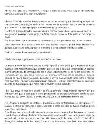 -Não mereço tanto.
Ali mesmo todos se alimentaram, sem que a fome exigisse mais. Depois de profundo
silêncio, Francisco disse com entusiasmo:
- Meus filhos do coração, tenho o dever de anunciar-vos que o Senhor quer que nos
reunamos em conversações edificantes, no sentido de aprendermos uns com os outros o
que for mais útil para a pregação da Boa Nova do Reino de Deus.
E se for do agrado de todos, eu sugeriria que começássemos hoje, agora, como sendo a
inauguração nossa primeira igreja em Assis, casa de Deus essa feita pelas vossas próprias
mãos.
Frei Leão e Frei Luiz adiantaram-se e disseram sorrindo para Francisco, à vista de todos:
. Frei Francisco, não disseste para nós, que quando errasses, poderíamos charnar-te a
atenção e, se fosse o caso, agredir-te e, mesmo à força, colocar-te no lugar certo?...
Dado um tempo, Francisco confirmou dizendo:
- Podereis cumprir, porque se toma para todos um dever.
Os frades tinham feito uma cadeira de cipó grosso e fino, para que o homem de Assis
pudesse ficar mais em destaque ao falar, pois ele era o guia da comunidade. A cadeira
estava camuflada, de sorte que ele não a visse. Apresentando-a, os frades pegaram Frei
Francisco, um de cada lado, levaram-no, fazendo com que ele se assentasse naquela
tribuna de honra. Francisco olhou para eles e sorriu, não achando outra saída a não ser
ficar assentado, no que sentiu conforto em demasia. Ele tirou pacientemente da cadeira o
assento de macio capim, que mãos hábeis haviam tecido, dizendo:
- Eis que devo ofertar este assento ao nosso querido irmão Masseu, homem de alta
linhagem, no qual a educação é clima permanente de sua personalidade, sendo as boas
maneiras a sua própria vida. E além disso, ele sofre... tendo o assento dolorido.
Frei Angelo, o campeão da nobreza, levantou-se com contentamento e entregou a Frei
Masseu a oferta de Francisco e todos sentiram o amor do filho de Maria Picallini pelos
seus filhos espirituais.
O ambiente era de serenidade e respeito de uns para com os outros. Era uma verdadeira
casa de Deus, onde aqueles homens simples estavam reunidos para uma grande tarefa de
aprendizado, a de romper as barreiras da programação humana e fazer conhecido o
Evangelho de Nosso Senhor Jesus Cristo, em espírito e verdade. Frei Leão, que atuava
 