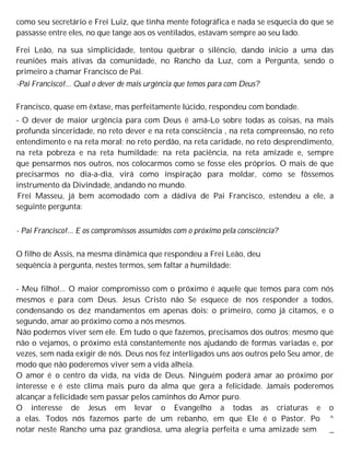 como seu secretário e Frei Luiz, que tinha mente fotográfica e nada se esquecia do que se
passasse entre eles, no que tange aos os ventilados, estavam sempre ao seu lado.
Frei Leão, na sua simplicidade, tentou quebrar o silêncio, dando início a uma das
reuniões mais ativas da comunidade, no Rancho da Luz, com a Pergunta, sendo o
primeiro a chamar Francisco de Pai.
-Pai Francisco!... Qual o dever de mais urgência que temos para com Deus?
Francisco, quase em êxtase, mas perfeitamente lúcido, respondeu com bondade.
- O dever de maior urgência para com Deus é amá-Lo sobre todas as coisas, na mais
profunda sinceridade, no reto dever e na reta consciência , na reta compreensão, no reto
entendimento e na reta moral; no reto perdão, na reta caridade, no reto desprendimento,
na reta pobreza e na reta humildade; na reta paciência, na reta amizade e, sempre
que pensarmos nos outros, nos colocarmos como se fosse eles próprios. O mais de que
precisarmos no dia-a-dia, virá como inspiração para moldar, como se fôssemos
instrumento da Divindade, andando no mundo.
Frei Masseu, já bem acomodado com a dádiva de Pai Francisco, estendeu a ele, a
seguinte pergunta:
- Pai Francisco!... E os compromissos assumidos com o próximo pela consciência?
O filho de Assis, na mesma dinâmica que respondeu a Frei Leão, deu
sequência à pergunta, nestes termos, sem faltar a humildade:
- Meu filho!... O maior compromisso com o próximo é aquele que temos para com nós
mesmos e para com Deus. Jesus Cristo não Se esquece de nos responder a todos,
condensando os dez mandamentos em apenas dois: o primeiro, como já citamos, e o
segundo, amar ao próximo como a nós mesmos.
Não podemos viver sem ele. Em tudo o que fazemos, precisamos dos outros; mesmo que
não o vejamos, o próximo está constantemente nos ajudando de formas variadas e, por
vezes, sem nada exigir de nós. Deus nos fez interligados uns aos outros pelo Seu amor, de
modo que não poderemos viver sem a vida alheia.
O amor é o centro da vida, na vida de Deus. Ninguém poderá amar ao próximo por
interesse e é este clima mais puro da alma que gera a felicidade. Jamais poderemos
alcançar a felicidade sem passar pelos caminhos do Amor puro.
O interesse de Jesus em levar o Evangelho a todas as criaturas e o
a elas. Todos nós fazemos parte de um rebanho, em que Ele é o Pastor. Po ^
notar neste Rancho uma paz grandiosa, uma alegria perfeita e uma amizade sem _
 