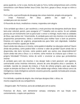 posso ajudá-los, se for o caso. Acima de tudo na Terra, tenho compromissos com a minha
consciência e com Nosso Senhor Jesus Cristo. Sou livre, graças a Deus, no que se refere à
família.
Frei Lucílio, a personificação do desapego das coisas materiais, propôs esta pergunta:
- Irmão Francisco!... Por Deus, poderia nos expor o qUe
caridade para com nós mesmos?
O Poverello de Assis, meditativo e manso, respondeu com alegria:
-Esta caridade que dizes é, por excelência, a mais preciosa não desejamos desfrutar desse
bem-estar celestial, porém, para assegurar q'30^116 trabalho com os outros. Se um soldado
precisa de um treinamento com as para lutar e vencer o inimigo, muito mais os soldados
de Deus, que somos nós S misericórdia. A caridade para com nós mesmos é no sentido de
prepararmos pensamentos, ideias e sentimentos para melhor fazer o bem ao próximo.
Estamos em regime de urgência, preparando-nos para falar com dignidade, trabalhar
com discernimento e ajudar por Amor.
Quem ainda não educou a si mesmo, como poderá trabalhar na educação coletiva? Quem
ainda não perdoou, como poderá falar e ensinar o valor do perdão? Quem ainda não se
desprendeu dos bens terrenos, como poderá pedir aos outros esse desprendimento?
Quem ainda não ama a Deus e a si mesmo, como mostrar às criaturas que o Amor é a
própria felicidade? Primeiro, temos de sentir e vivenciar as coisas que pretendemos
ensinar.
A caridade para com nós mesmos é nos desejar todo o bem possível, sem egoísmo,
contrariando certos instintos inferiores, através de uma disciplina ativa e constante. A
caridade, nascida no coração da criatura, é fruto do esforço próprio, para que depois
surjam as bênçãos de Deus e de Cristo. Toda subida exige esforço, todo esforço carece de
inteligência e toda inteligência somente encontra proveito, quando norteada pelo coração,
ligado às leis naturais.
Frei Arlindo, o padrão da alegria, deu sinal que desejava falar, e disse, na
mesma sequência do seu companheiro:
- Desejaria saber. Pai Francisco, acerca da caridade para com os outros.
Francisco de Assis, sem demonstrar cansaço, estampou em sua feição certo
contentamento, e expôs com paciência:
 