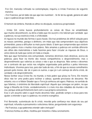 Frei Gil, mancebo refinado na contemplação, inquiriu o irmão Francisco da seguinte
maneira:
- Frei Francisco, pai de todos nós que aqui nos reunimos!... Se for do teu agrado, gostaria de saber
o que é a pobreza de que tanto falas.
O homem da Umbria, fitando os olhos no discípulo, esclareceu propriedade:
- Irmão Gil, como buscas profundamente as coisas de Deus na amabilidade
que muitos desconhecem, eu diria a todos que me ouvem e me toleram por caridade que
a pobreza, na sua essência cristã, é a felicidade. '
A riqueza no mundo das formas é pura ilusão. Ela traz problemas de difícil solução para
os nossos caminhos, porque o dinheiro, em mãos que não compreendem seus objetivos
primordiais, passa a dificultar os mais puros ideais. E bom que compreendas que existem
muitos pobres ricos e muitos ricos pobres. Nós amamos a pobreza em sentido diferente
aos olhos dos materialistas e tudo fazemos para fazer circular as riquezas de Deus, o
único dono de tudo que existe em toda a criação.
Nós que aqui formamos esta comunidade, tomamos diretrizes mais drásticas, acerca da
pobreza, para fixar na mente dos nossos companheiros o desprendimento, mas o
desprendimento que valoriza as coisas e não o que as despreza. Nós somos e devemos
ser o contraste do que existe nas religiões organizadas pela política e pelos interesses
individuais. Vivemos para isso, para dar tudo de nós, a fim de que os nossos semelhantes
possam pelo menos, dar de si para os outros, o que já é um começo de oferta cristã, de
caridade e de desprendimento.
Nosso Senhor Jesus Cristo foi, no mundo, o mais pobre que pisou na Terra. Ele mesmo
disse não ter uma pedra para reclinar a cabeça, quando precisasse de descanso. No
entanto, era e é o Maior Doador que a Terra já conheceu até agora. Pobreza, no sentido de
que falamos, é sinônimo de liberdade espiritual. Aquele que consegue ser pobre, no que
tange à filosofia do Cristo, verdadeiramente é o mais rico dos cidadãos do mundo e do
céu, porque anda perfeitamente bem com a sua própria consciência.
Esse é um assunto sobre o qual muito devemos falar, pedindo sempre a Jesus para nos
ajudar a entender o que é a pobreza, no cenário evangélico.
Frei Bernardo, sustentáculo da fé cristã, movido pela confiança nos ideais do seu pai
espiritual, refundiu o pensamento e selecionou ideias, perguntando com segurança-
- Pai Francisco, o que poderemos entender sobre instrução?
Francisco fechou os olhos, meditou por instantes e falou serenamente.
 