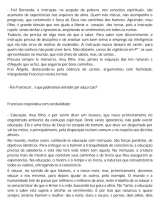 - Frei Bernardo, a instrução, na acepção da palavra, nos conceitos espirituais, são
acúmulos de experiências nos arquivos da alma. Quem não instrui, não acompanha o
progresso, que certamente é força de Deus nos caminhos dos homens. Aprender, meu
filho, é grande bênção que nos ajuda a libetar o coração das trevas, pois a instrução
repele, senão desfaz a ignorância, ampliando os sentimentos em todos os rumos.
Todavia, ela precisa de algo mais do que o saber. Para saber com discernimento, a
instrução precisa de disciplina e de analisar com bom senso o emprego da inteligência
que ela não sirva de motivo de escândalo. A instrução nunca deixará de existir, para
quem não conhece não pode viver bem. Não obstante, carece de vigilância em P° ' as suas
apresentações no mundo, que está cheio de sábios, mas, de santos...
Procura sempre te instruíres, meu filho, mas, jamais te esqueças das leis naturais e
d'Aquele que as fez, que seguirás por bons caminhos.
Frei Ângelo, destacando-se pela nobreza de caráter, argumentou com facilidade,
interpelando Francisco nestes termos:
- Pai Francisco!... o que poderíamos entender por educa Cao?
Francisco respondeu com cordialidade:
- Educação, meu filho, é por assim dizer um tesouro, que nasce primeiramente no
engendrado ambiente da evolução espiritual. Onde existe ignorância, não pode existir
educação. Ela é uma força de Deus no coração do homem, que deve ser despertada por
vários meios, e principalmente, pela disposição no bem comum e no respeito aos direitos
alheios.
No mundo, muitas vezes, confunde-se educação com instrução. São forças paralelas, de
objetivos idênticos. Para entregar-se o homem à tranquilidade de consciência, a educação
precisa da sabedoria, e esta não terá vida nobre sem aquela. Na instrução, a criatura
precisa mais de mestres que norteiam seus caminhos e de livros que lhes assegurem as
experiências. Na educação, o mestre é o tempo e os livros, a natureza que consubstancia
todos os valores, entregando-os à consciência.
E educar, no sentido de que falamos, é a nossa meta, mas, primeiramente, devemos
educar a nós mesmos, para depois ajudar os outros, pelo exemplo. O mundo e a
humanidade têm de passar por milhares e milhares de anos, neste trabalho de se educar e
se conscientizar de que o Amor é a vida, buscando luz para a alma. No "tanto, a educação
sem o saber está sujeita a atrofiar os sentimentos. É por isso que natureza é, quase
sempre, binária: homem e mulher, dia e noite, claro e escuro, s pernas, dois olhos, dois
 
