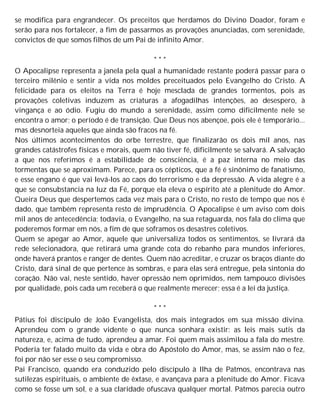se modifica para engrandecer. Os preceitos que herdamos do Divino Doador, foram e
serão para nos fortalecer, a fim de passarmos as provações anunciadas, com serenidade,
convictos de que somos filhos de um Pai de infinito Amor.
* * *
O Apocalipse representa a janela pela qual a humanidade restante poderá passar para o
terceiro milênio e sentir a vida nos moldes preceituados pelo Evangelho do Cristo. A
felicidade para os eleitos na Terra é hoje mesclada de grandes tormentos, pois as
provações coletivas induzem as criaturas a afogadilhas intenções, ao desespero, à
vingança e ao ódio. Fugiu do mundo a serenidade, assim como dificilmente nele se
encontra o amor; o período é de transição. Que Deus nos abençoe, pois ele é temporário...
mas desnorteia aqueles que ainda são fracos na fé.
Nos últimos acontecimentos do orbe terrestre, que finalizarão os dois mil anos, nas
grandes catástrofes físicas e morais, quem não tiver fé, dificilmente se salvará. A salvação
a que nos referimos é a estabilidade de consciência, é a paz interna no meio das
tormentas que se aproximam. Parece, para os cépticos, que a fé é sinônimo de fanatismo,
e esse engano é que vai levá-los ao caos do terrorismo e da depressão. A vida alegre é a
que se consubstancia na luz da Fé, porque ela eleva o espírito até a plenitude do Amor.
Queira Deus que despertemos cada vez mais para o Cristo, no resto de tempo que nos é
dado, que também representa resto de imprudência. O Apocalipse é um aviso com dois
mil anos de antecedência; todavia, o Evangelho, na sua retaguarda, nos fala do clima que
poderemos formar em nós, a fim de que soframos os desastres coletivos.
Quem se apegar ao Amor, aquele que universaliza todos os sentimentos, se livrará da
rede selecionadora, que retirará uma grande cota do rebanho para mundos inferiores,
onde haverá prantos e ranger de dentes. Quem não acreditar, e cruzar os braços diante do
Cristo, dará sinal de que pertence às sombras, e para elas será entregue, pela sintonia do
coração. Não vai, neste sentido, haver opressão nem oprimidos, nem tampouco divisões
por qualidade, pois cada um receberá o que realmente merecer; essa é a lei da justiça.
* * *
Pátius foi discípulo de João Evangelista, dos mais integrados em sua missão divina.
Aprendeu com o grande vidente o que nunca sonhara existir: as leis mais sutis da
natureza, e, acima de tudo, aprendeu a amar. Foi quem mais assimilou a fala do mestre.
Poderia ter falado muito da vida e obra do Apóstolo do Amor, mas, se assim não o fez,
foi por não ser esse o seu compromisso.
Pai Francisco, quando era conduzido pelo discípulo à Ilha de Patmos, encontrava nas
sutilezas espirituais, o ambiente de êxtase, e avançava para a plenitude do Amor. Ficava
como se fosse um sol, e a sua claridade ofuscava qualquer mortal. Patmos parecia outro
 