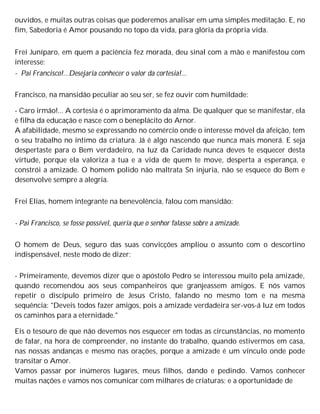 ouvidos, e muitas outras coisas que poderemos analisar em uma simples meditação. E, no
fim, Sabedoria é Amor pousando no topo da vida, para glória da própria vida.
Frei Juníparo, em quem a paciência fez morada, deu sinal com a mão e manifestou com
interesse:
- Pai Francisco!...Desejaria conhecer o valor da cortesia!...
Francisco, na mansidão peculiar ao seu ser, se fez ouvir com humildade:
- Caro irmão!... A cortesia é o aprimoramento da alma. De qualquer que se manifestar, ela
é filha da educação e nasce com o beneplácito do Arnor.
A afabilidade, mesmo se expressando no comércio onde o interesse móvel da afeição, tem
o seu trabalho no íntimo da criatura. Já é algo nascendo que nunca mais monerá. E seja
despertaste para o Bem verdadeiro, na luz da Caridade nunca deves te esquecer desta
virtude, porque ela valoriza a tua e a vida de quem te move, desperta a esperança, e
constrói a amizade. O homem polido não maltrata Sn injuria, não se esquece do Bem e
desenvolve sempre a alegria.
Frei Elias, homem integrante na benevolência, falou com mansidão:
- Pai Francisco, se fosse possível, queria que o senhor falasse sobre a amizade.
O homem de Deus, seguro das suas convicções ampliou o assunto com o descortino
indispensável, neste modo de dizer:
- Primeiramente, devemos dizer que o apóstolo Pedro se interessou muito pela amizade,
quando recomendou aos seus companheiros que granjeassem amigos. E nós vamos
repetir o discípulo primeiro de Jesus Cristo, falando no mesmo tom e na mesma
sequência: "Deveis todos fazer amigos, pois a amizade verdadeira ser-vos-á luz em todos
os caminhos para a eternidade."
Eis o tesouro de que não devemos nos esquecer em todas as circunstâncias, no momento
de falar, na hora de compreender, no instante do trabalho, quando estivermos em casa,
nas nossas andanças e mesmo nas orações, porque a amizade é um vínculo onde pode
transitar o Amor.
Vamos passar por inúmeros lugares, meus filhos, dando e pedindo. Vamos conhecer
muitas nações e vamos nos comunicar com milhares de criaturas; e a oportunidade de
 