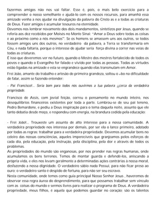 fazermos amigos não nos vai faltar. Esse é, pois, o mais belo exercício para a
compreender o nosso semelhante e ajudá-lo com os nossos recursos, para amanhã essa
amizade venha a nos ajudar na divulgação da palavra do Cnsto as e a todas as criaturas
de Deus. Fazer amigos é acumular tesouros na eternidade.
Devemos nos lembrar novamente dos dois mandamentos, sintetizos por Jesus, quando se
referia aos dez recebidos por Moisés no Monte Sinai: “Amar a Deus sobre todas as coisas
e ao próximo como a nós mesmos"'. Se os homens se amassem uns aos outros, se todos
fossem amigos uns dos outros, no verdadeiro da palavra, a Terra se transformaria em
Céu, e nada faltaria, porque o interesse de ajudar seria força divina a correr nas veias de
todas as criaturas.
É isso que deveremos ver no futuro, quando o Mestre dos mestres fortalecido de todos os
povos e quando o Evangelho for falado e vivido por todas as pessoas. Todas as virtudes
estão ligadas na amizade e esta se engrandece quando elas transmutam em Amor.
Frei João, amante do trabalho e artesão de primeira grandeza, soltou o erbo na dificuldade
de falar, assim se fazendo entender:
- Pai Francisco!... Seria bom para todos nós ouvirmos a tua palavra ¡¡cerca da verdadeira
propriedade.
Francisco de Assis, com jovial feição, correu o pensamento no mundo inteiro, nos
desequilíbrios financeiros existentes por toda a parte. Lembrou-se de seu pai teneno,
Pedro Bemardone, e pediu a Deus inspiração para o tema daquela noite, assunto que ele
tanto debatia desde moço, e respondeu com energia, na brandura cedida pela educação:
- Frei João!... Trouxeste um assunto de alto interesse para a nossa comunidade. A
verdadeira propriedade nos interessa por demais, por ser ela o lance primeiro, adotado
por todas as regras: trabalhar para a verdadeira propriedade. Devemos acumular bens no
celeiro das nossas consciências, aqueles imperecíveis que granjeamos pelos esforços de
cada dia, pela educação, pela instrução, pela disciplina, pela dor e através de todos os
problemas.
As propriedades do mundo são enganosas, por nos prender nas regras humanas, onde
acumulamos os bens terrenos. Temos de montar guarda e defendê-los, aniscando a
própria vida, e eles nos levam geralmente a determinadas ações contrárias à nossa moral,
desfazendo a nossa dignidade. O verdadeiro sábio nada Possui, para não ficar preso ao
ouro; o verdadeiro santo é despido de fortuna, para não ser seu escravo.
Nesta comunidade, onde temos como guia principal Nosso Senhor Jesus , haveremos de
observar essa regra áurea do desprendimento, para que possamos trabalhar sem vínculo
com as coisas do mundo e sermos livres para realizar o programa de Deus. A verdadeira
propriedade, meus filhos, é aquela que podemos guardar no coração; são os talentos
 
