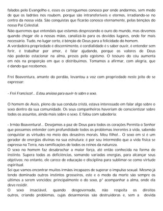 falados pelo Evangelho e, esses os carreguemos conosco por onde andarmos, sem medo
de que os ladrões nos roubem, porque são intransferíveis e eternos, irradiando-se no
centro da nossa vida. São conquistas que ficarão conosco eternamente, pelas bênçãos do
nosso Pai Celestial.
Não queremos que entendais que estamos desprezando o ouro do mundo, mas devemos
quando chegar ele a nossas mãos, canalizá-lo para os devidos lugares, onde for mais
necessário. Tudo, no lugar certo, é bênção de Deus para a felicidade do homem.
A verdadeira propriedade é discernimento, é cordialidade é s saber ouvir, é entender sem
ferir, é trabalhar por amor, é falar ajudando, porque os valores de Deus
não poderão estacionar na alma, presos pelo egoísmo. O tesouro do céu aumenta
em nós na proporção em que o distribuímos. Tomamos a afirmar, com alegria, que
é dando que recebemos.
Frei Boaventura, amante do perdão, levantou a voz com propriedade neste jeito de se
expressar:
- Frei Francisco!... Estou ansioso para ouvir-te sobre o sexo.
O homem de Assis, pleno da sua conduta cristã, estava interessado em falar algo sobre o
sexo dentro da sua comunidade. Os seus companheiros haveriam de conscientizar sobre
todos os assuntos, ainda mais sobre o sexo. E falou com sabedoria:
- Irmão Boaventura!... Desejamos a paz de Deus para todos os corações Permita o Senhor
que possamos entender com profundidade todos os problemas inerentes à vida, sabendo
conquistar as virtudes no meio dos desastres morais. Meu filho!... O sexo em si é um
gerador de energias divinas na sua estrutura; é por seu intermédio que a vida física se
expressa na Terra, nas ramificações de todos os reinos da natureza.
O sexo no homem faz desabrochar a maior força, até então conhecida na forma de
instinto. Supera todas as deficiências, somando variadas energias, para alcançar seus
objetivos; no entanto, ele carece de educação e disciplina para sublimar-se como virtude
espiritual.
Sei que vamos encontrar muitos irmãos incapazes de superar o impulso sexual. Mesmo já
tendo dominado outros instintos grosseiros, este e o medo da morte são sempre os
últimos a serem vencidos; principalmente o do sexo, p° acompanhar a alma, onde ela
deve residir.
O sexo insaciável, quando desgovernado, não respeita os direitos
outros, criando problemas, cujas desarmonias são destruidoras e, sem a devida
 