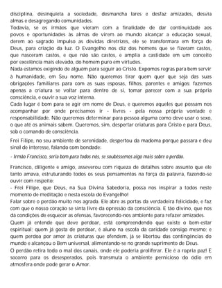 disciplina, desinquieta a sociedade, desmancha lares e desfaz amizades, desvia
almas e desagregando comunidades.
Todavia, se os irmãos que vieram com a finalidade de dar continuidade aos
povos e oportunidades às almas de virem ao mundo alcançar a educação sexual,
derem ao sagrado impulso as devidas diretrizes, ele se transformara em força de
Deus, para criação da luz. O Evangelho nos diz dos homens que se fizeram castos,
que nasceram castos, e que não são castos, e amplia a castidade em um conceito
por excelência mais elevado, do homem puro em virtudes.
Nada estamos exigindo de alguém para seguir ao Cristo. Expomos regras para bem servir
à humanidade, em Seu nome. Não queremos tirar quem quer que seja das suas
obrigações familiares para com as suas esposas, filhos, parentes e amigos; fazemos
apenas a criatura se voltar para dentro de si, tomar parecer com a sua própria
consciência, e ouvir a sua voz interna.
Cada lugar é bom para se agir em nome de Deus, e queremos aqueles que possam nos
acompanhar por onde precisamos ir - livres - pela nossa própria vontade e
responsabilidade. Não queremos determinar para pessoa alguma como deve usar o sexo,
o que até os animais sabem. Queremos, sim, despertar criaturas para Cristo e para Deus,
sob o comando de consciência.
Frei Filipe, no seu ambiente de serenidade, despertou da madoma porque passara e deu
sinal de interesse, falando com bondade:
- Irmão Francisco, seria bom para todos nós, se soubéssemos algo mais sobre o perdão.
Francisco, diligente e amigo, asseverou com riqueza de detalhes sobre assunto que ele
tanto amava, estruturando todos os seus pensamentos na força da palavra, fazendo-se
ouvir com respeito:
- Frei Filipe, que Deus, na Sua Divina Sabedoria, possa nos inspirar a todos neste
momento de meditação e nesta escola do Evangelho!
Falar sobre o perdão muito nos agrada. Ele abre as portas da verdadeira felicidade, e faz
com que o nosso coração se sinta livre da opressão da consciência. E tão divino, que nos
dá condições de esquecer as ofensas, favorecendo-nos ambiente para refazer amizades.
Quem já entende que deve perdoar, está compreendendo que existe o bem-estar
espiritual; quem já gosta de perdoar, é aluno na escola da caridade consigo mesmo; e
quem perdoa por amor às criaturas que ofendem, já se libertou das contingências do
mundo e alcançou o Bem universal, alimentando-se no grande suprimento de Deus.
O perdão retira todo o mal dos canais, onde ele poderia proliferar. Ele é a ropria paz! E
socorro para os desesperados, pois transmuta o ambiente pernicioso do ódio em
atmosfera onde pode gerar o Amor.
 