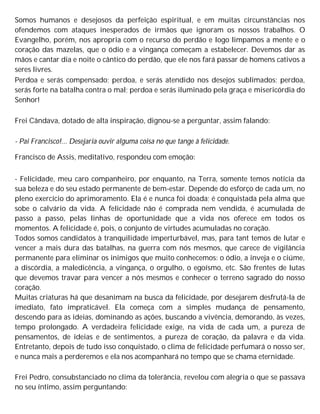 Somos humanos e desejosos da perfeição espiritual, e em muitas circunstâncias nos
ofendemos com ataques inesperados de irmãos que ignoram os nossos trabalhos. O
Evangelho, porém, nos apropria com o recurso do perdão e logo limpamos a mente e o
coração das mazelas, que o ódio e a vingança começam a estabelecer. Devemos dar as
mãos e cantar dia e noite o cântico do perdão, que ele nos fará passar de homens cativos a
seres livres.
Perdoa e serás compensado; perdoa, e serás atendido nos desejos sublimados; perdoa,
serás forte na batalha contra o mal; perdoa e serás iluminado pela graça e misericórdia do
Senhor!
Frei Cândava, dotado de alta inspiração, dignou-se a perguntar, assim falando:
- Pai Francisco!... Desejaria ouvir alguma coisa no que tange à felicidade.
Francisco de Assis, meditativo, respondeu com emoção:
- Felicidade, meu caro companheiro, por enquanto, na Terra, somente temos notícia da
sua beleza e do seu estado permanente de bem-estar. Depende do esforço de cada um, no
pleno exercício do aprimoramento. Ela é e nunca foi doada; é conquistada pela alma que
sobe o calvário da vida. A felicidade não é comprada nem vendida, é acumulada de
passo a passo, pelas linhas de oportunidade que a vida nos oferece em todos os
momentos. A felicidade é, pois, o conjunto de virtudes acumuladas no coração.
Todos somos candidatos à tranquilidade imperturbável, mas, para tant temos de lutar e
vencer a mais dura das batalhas, na guerra com nós mesmos, que carece de vigilância
permanente para eliminar os inimigos que muito conhecemos: o ódio, a inveja e o ciúme,
a discórdia, a maledicência, a vingança, o orgulho, o egoísmo, etc. São frentes de lutas
que devemos travar para vencer a nós mesmos e conhecer o terreno sagrado do nosso
coração.
Muitas criaturas há que desanimam na busca da felicidade, por desejarem desfrutá-la de
imediato, fato impraticável. Ela começa com a simples mudança de pensamento,
descendo para as ideias, dominando as ações, buscando a vivência, demorando, às vezes,
tempo prolongado. A verdadeira felicidade exige, na vida de cada um, a pureza de
pensamentos, de ideias e de sentimentos, a pureza de coração, da palavra e da vida.
Entretanto, depois de tudo isso conquistado, o clima de felicidade perfumará o nosso ser,
e nunca mais a perderemos e ela nos acompanhará no tempo que se chama eternidade.
Frei Pedro, consubstanciado no clima da tolerância, revelou com alegria o que se passava
no seu íntimo, assim perguntando:
 