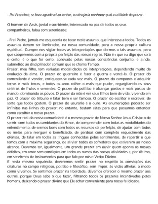 - Pai Francisco, se fosse agradável ao senhor, eu desejaria conhecer qual a utilidade do prazer.
O homem de Assis, jovial e sorridente, interessado na paz de todos os seus
companheiros, falou com serenidade:
- Frei Pedro, jamais me esqueceria de tocar neste assunto, que interessa a todos. Todos os
assuntos devem ser lembrados, na nossa comunidade, para a nossa própria cultura
espiritual. Cumpre-nos vigiar todas as interpretações que dermos a tais assuntos, para
que cooperemos com a própria perfeição das nossas regras. Não é 0 que eu digo que será
o certo; é o que for certo, aprovado pelas nossas consciências conjunto, e ainda,
submetido ao disciplinador comum que se chama Tempo.
Prazer, meu filho, tem variadas modalidades de interpretações, dependendo muito da
evolução da alma. O prazer do guerreiro é fazer a guerra e vencê-la. O prazer do
comerciante é vender, enriquecer-se cada vez mais. O prazer do camponês é adquirir
terras e mais terras, e todos os anos colher o mais que puder, regurgitando os seus
celeiros de frutos e sementes. O prazer do político é alcançar postos e mais postos de
mando, dominando os povos. O prazer da mãe é ver seus filhos bem de vida, vivendo em
paz. O prazer do tribuno é falar bem e ser famoso. O prazer do escritor é escrever, de
sorte que todos gostem. O prazer do usurário é o ouro. As enumerações poderão ser
infinitas nas linhas do prazer; no entanto, bastam estas para que possamos entender
como escolher o nosso prazer.
O prazer real da nossa comunidade é o mesmo prazer de Nosso Senhor Jesus Cristo: o de
servir, com todos os cambiantes do Amor, de compreender com todas as modalidades do
entendimento, de sermos bons com todos os recursos da perfeição, de ajudar com todos
os meios para reerguer o beneficiado, de perdoar com completo esquecimento das
ofensas, de falar em todas as línguas conhecidas pelos sentimentos, de repartir o que
temos com a máxima segurança, de aliviar todos os sofredores que estiverem ao nosso
alcance. Devemos ter, igualmente, um grande prazer em ouvir quem aponta os nossos
defeitos, em amar sem condições em todos os rumos das nossas atividades e, por último,
em servirmos de instrumentos para que fale por nós o Verbo Divino.
E nesta mesma sequência, deveremos sentir prazer no respeito às convicções das
criaturas no campo religioso, político e filosófico, sem impor, às vidas alheias, o modo
como vivemos. Se sentimos prazer na liberdade, devemos oferecer o mesmo prazer aos
outros, porque Deus sabe o que fazer, filtrando todos os prazeres incentivados pelos
homens, deixando o prazer divino que Ele achar conveniente para nossa felicidade.
 