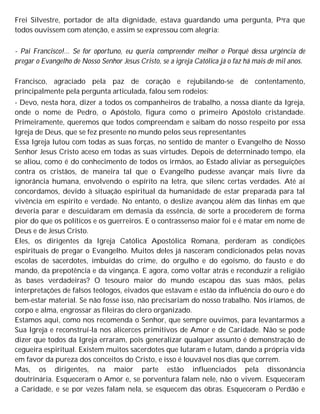 Frei Silvestre, portador de alta dignidade, estava guardando uma pergunta, Para que
todos ouvissem com atenção, e assim se expressou com alegria:
- Pai Francisco!... Se for oportuno, eu queria compreender melhor o Porquê dessa urgência de
pregar o Evangelho de Nosso Senhor Jesus Cristo, se a igreja Católica já o faz há mais de mil anos.
Francisco, agraciado pela paz de coração e rejubilando-se de contentamento,
principalmente pela pergunta articulada, falou sem rodeios:
- Devo, nesta hora, dizer a todos os companheiros de trabalho, a nossa diante da Igreja,
onde o nome de Pedro, o Apóstolo, figura como o primeiro Apóstolo cristandade.
Primeiramente, queremos que todos compreendam e saibam do nosso respeito por essa
Igreja de Deus, que se fez presente no mundo pelos seus representantes
Essa Igreja lutou com todas as suas forças, no sentido de manter o Evangelho de Nosso
Senhor Jesus Cristo aceso em todas as suas virtudes. Depois de deterrninado tempo, ela
se aliou, como é do conhecimento de todos os irmãos, ao Estado aliviar as perseguições
contra os cristãos, de maneira tal que o Evangelho pudesse avançar mais livre da
ignorância humana, envolvendo o espírito na letra, que silenc certas verdades. Até aí
concordamos, devido à situação espiritual da humanidade de estar preparada para tal
vivência em espírito e verdade. No entanto, o deslize avançou além das linhas em que
deveria parar e descuidaram em demasia da essência, de sorte a procederem de forma
pior do que os políticos e os guerreiros. E o contrassenso maior foi e é matar em nome de
Deus e de Jesus Cristo.
Eles, os dirigentes da Igreja Católica Apostólica Romana, perderam as condições
espirituais de pregar o Evangelho. Muitos deles já nasceram condicionados pelas novas
escolas de sacerdotes, imbuídas do crime, do orgulho e do egoísmo, do fausto e do
mando, da prepotência e da vingança. E agora, como voltar atrás e reconduzir a religião
às bases verdadeiras? O tesouro maior do mundo escapou das suas mãos, pelas
interpretações de falsos teólogos, eivados que estavam e estão da influência do ouro e do
bem-estar material. Se não fosse isso, não precisariam do nosso trabalho. Nós iríamos, de
corpo e alma, engrossar as fileiras do clero organizado.
Estamos aqui, como nos recomenda o Senhor, que sempre ouvimos, para levantarmos a
Sua Igreja e reconstruí-la nos alicerces primitivos de Amor e de Caridade. Não se pode
dizer que todos da Igreja erraram, pois generalizar qualquer assunto é demonstração de
cegueira espiritual. Existem muitos sacerdotes que lutaram e lutam, dando a própria vida
em favor da pureza dos conceitos do Cristo, e isso é louvável nos dias que correm.
Mas, os dirigentes, na maior parte estão influenciados pela dissonância
doutrinária. Esqueceram o Amor e, se porventura falam nele, não o vivem. Esqueceram
a Caridade, e se por vezes falam nela, se esquecem das obras. Esqueceram o Perdão e
 