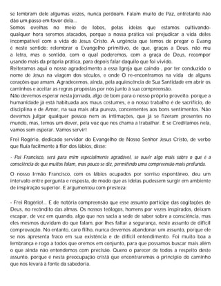 se lembram dele algumas vezes, nunca perdoam. Falam muito de Paz, entretanto não
dão um passo em favor dela...
Somos ovelhas no meio de lobos, pelas ideias que estamos cultivando-
qualquer hora seremos atacados, porque a nossa prática vai prejudicar a vida deles
incompatível com a vida de Jesus Cristo. A urgência que temos de pregar o Evang
é neste sentido: relembrar o Evangelho primitivo, de que, graças a Deus. não mu
a letra, mas o sentido, com o qual poderemos, com a graça de Deus, recompor
usando mais da própria prática, para depois falar daquilo que foi vivido.
Reiteramos aqui o nosso agradecimento a essa Igreja que caindo , por ter conduzido o
nome de Jesus na viagem dos séculos, e onde O re-encontramos na vida de alguns
corações que amam. Agradecemos, ainda, pela aquiescência de Sua Santidade em abrir os
caminhos e aceitar as regras propostas por nós junto à sua compreensão.
Não devemos esperar nesta jornada, algo de bom para o nosso próprio proveito. porque a
humanidade já está habituada aos maus costumes, e o nosso trabalho é de sacrifício, de
disciplina e de Amor, na sua mais alta pureza, concernentes aos bons sentimentos. Não
devemos julgar qualquer pessoa nem as intimações, que já se fizeram presentes no
mundo, mas, temos um dever, pela voz que nos chama a trabalhar. E se Creditamos nela,
vamos sem esperar. Vamos servir!
Frei Rogério, dedicado servidor do Evangelho de Nosso Senhor Jesus Cristo, de verbo
que fluía facilmente à flor dos lábios, disse:
- Pai Francisco, será para mim especialmente agradável, se ouvir algo mais sobre o que é a
consciência de que muitos falam, mas pouco se diz, permitindo uma compreensão mais profunda.
O nosso Irmão Francisco, com os lábios ocupados por sorriso espontâneo, deu um
intervalo entre pergunta e resposta, de modo que as ideias pudessem surgir em ambiente
de inspiração superior. E argumentou com presteza:
- Frei Rogério!... E de notória compreensão que esse assunto participe das cogitações de
Deus, no recôndito das almas. Os nossos teólogos, homens por vezes inspirados, deixam
escapar, de vez em quando, algo que nos sacia a sede de saber sobre a consciência, mas
eles mesmos duvidam do que falam, por lhes faltar a segurança, neste assunto de difícil
comprovação. No entanto, caro filho, nunca devemos abandonar um assunto, porque ele
se nos apresenta fraco em sua existência e de difícil entendimento. Foi muito boa a
lembrança e rogo a todos que oremos em conjunto, para que possamos buscar mais além
o que ainda não entendemos com precisão. Quero o parecer de todos a respeito deste
assunto, porque é nesta preocupação cristã que encontraremos o princípio do caminho
que nos levará à fonte da sabedoria.
 
