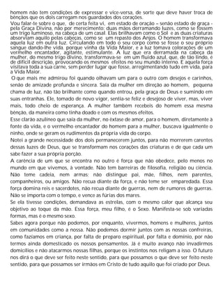 homem não tem condições de expressar e vice-versa, de sorte que deve haver troca de
bênçãos que os dois carregam nos guardados dos corações.
Vou falar-te sobre o que, de certa feita vi, em estado de oração – senão estado de graça -
pela Graça Divina, não por merecimento: duas mãos derramando luzes, como se fossem
um trigo luminoso, na cabeça de um casal. Elas brilhavam como o Sol e as duas criaturas
absorviam aquilo pelas cabeças, como se um repasto dos Anjos. O homem transformava
aquela luz em outra luz. Circulando em todo o seu corpo como se fosse o seu próprio
sangue dando-lhe vida. porque vinha da Vida Maior, e a luz tomava colorações de um
vermelho encantador, agitante, estimulante. A luz que era derramada na cabeça da
mulher, do mesmo trigo divino, transformava-se em um fluido azul, que, de tão lindo, é
de difícil descrição, provocando os mesmos efeitos no seu mundo interno. E aquela força
visitava toda a sua carne, sem perder lugar que fosse, arregimentando tudo em vida, para
a Vida Maior.
O que mais me admirou foi quando olhavam um para o outro com desejos e carinhos,
senão de amizade profunda e sincera. Saía da mulher em direção ao homem, pequena
chama de luz, não tão brilhante como quando entrou, pela graça de Deus e sumindo em
suas entranhas. Ele, tomado de novo vigor, sentia-se feliz e desejoso de viver, mas, viver
mais, todo cheio de esperança. A mulher também recebeis do homem essa mesma
bênção, da maneira como tinha doado e com os mesmos efeitos.
Esse clarão azulíneo que saía da mulher, no êxtase de amor, para o homem, diretamente à
fonte da vida, e o vermelho encantador do homem para a mulher, buscava igualmente o
ninho, onde se geram os rudimentos da própria vida do corpo.
Notei a grande necessidade dos dois permanecerem juntos, para não morrerem carentes
dessas luzes de Deus, que se transformam nos corações das criaturas e de que cada um
sabe fazer a sua própria porção.
A carência de um que se encontra no outro é força que não obedece, pelo menos no
mundo em que vivemos, à vontade. Não tem barreiras de filosofia, religião ou ciência.
Não teme cadeia, nem armas; não distingue pai, mãe, filhos, nem parentes,
companheiros, ou amigos. Não recua diante da força, e não teme ser emparedada. Essa
força domina reis e sacerdotes, não recua diante de guerras, nem de rumores de guerras.
Não se importa com o tempo, e vence as fúrias dos mares.
Se ela tivesse condições, demandava as estrelas, com o mesmo calor que alcança seu
objetivo ao toque da mão. Essa força, meu filho, é o Sexo. Manifesta-se sob variadas
formas, mas é o mesmo sexo.
Sabes agora porque não podemos, por enquanto, vivermos, homens e mulheres, juntos
em comunidades como a nossa. Não podemos dormir juntos com as nossas confreiras,
como fazíamos em criança, por falta de preparo espiritual, por falta e domínio, por não
termos ainda domesticado os nossos pensamentos. Já é muito avanço não invadirmos
domicílios e não atacarmos nossas filhas, porque os instintos nos religam a isso. O futuro
nos dirá o que deve ser feito neste sentido, para que possamos o que deve ser feito neste
sentido, para que possamos ser irmãos em Cristo de tudo aquilo que foi criado por Deus.
 