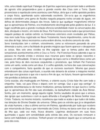 sítio, uma cidade espiritual. Falanges de Espíritos superiores percorriam todo o ambiente
do agreste sítio preparando-o para o grande evento dos Céus com a Terra. Quem
presenciasse o espetáculo como aconteceu com Pátius, diria que o velho apóstolo perdera
o corpo físico, apanhando outro sobremodo excelente. Dir-se-ia que os engenheiros
siderais estendiam uma gama de fluidos naquela pequena rocha cercada de águas, em
defesa de determinados ataques das trevas. Sabe-se que qualquer magnetismo inferior
que se aproximasse de Patmos, era imediatamente desintegrado pelos poderes da luz. E o
lugar escolhido para a grande revelação oferecia sensibilidade maior às conversações dos
dois, discípulo e mestre, em nome de Deus. Pai Francisco escrevia tudo o que presenciava
naquele pedaço de vulcão extinto; os fenômenos exteriores eram revelados por Pátius,
mas nem tudo ficou registrado no Novo Testamento; havia impedimentos, como há até
nos dias de hoje, talvez necessários a uma ordem divina, no divino concerto da vida.
Seres translúcidos iam e vinham, visivelmente, como se estivessem passando de uma
dimensão a outra, com a facilidade de grandes mágicos que fazem aparecer e desaparecer
as coisas. Nos sete anos vividos na ilha sagrada -que se tomou palco dos mais
sensacionais acontecimentos entre o Céu e a Terra - Pai Francisco ficava sabendo o que se
passava no mundo cristão e enviava seus recursos para todas as igrejas nascentes e
pessoas em dificuldade. O barco do resgatado da lepra corria o Mediterrâneo como um
raio, pela força de dois escravos corpulentos e prestativos, que tinham Pai Francisco
como um santo, senão como um deus. E o velho apóstolo, na hora das suas conversações
com o companheiro, fazia questão de que os escravos ouvissem. Mesmo que pouco
entendessem das coisas espirituais, o ouvido não deixaria de acionar a máquina mental,
para que essa gravasse o que via e ouvia a fim de que, no futuro, fossem aproveitadas e
não perdidas as belezas da vida.
Certa ocasião, alta madrugada em Patmos, o vidente ouviu Cristo falar-lhe com todo o
empenho: "João, vai para Éfeso e depois vem ter comigo. Que a paz seja contigo". O
apóstolo desembaraçou-se do transe mediúnico, pensou bastante no que ouvira e sentiu
que se aproximava do fim das suas atividades, na borbulhante cidade da Ásia Menor.
Sentiu, por um momento, apego àquela região. Sentiu saudades do povo que o amava,
das igrejas que sustentava e com as quais difundia o Evangelho de Nosso Senhor Jesus
Cristo. Todavia, no mesmo instante, reconheceu que nada se acaba e que tudo é de todos,
nas bênçãos do Divino Doador do universo. Olhou para as estrelas que já se despediam
da visão humana, e deu o último sorriso em Patmos, agradecendo por tudo que recebera
por misericórdia de Deus e por intermédio do Cristo. Entrou no barco sem tirar os olhos
da ilha que, cada vez mais, ficava distante. Lágrimas deslizavam em suas faces
queimadas e quase sem sensibilidade pelo estirão dos anos. Os escravos remavam o
barco com habilidade e presteza. Tinham prazer em obedecer àquele que se consumia ao
peso dos evos.
 