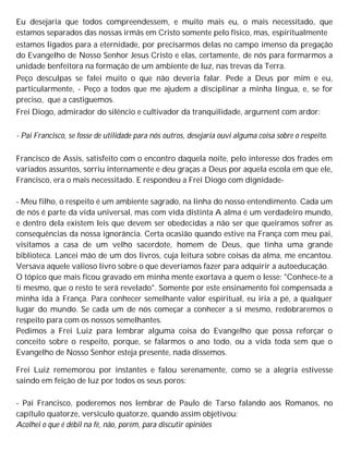 Eu desejaria que todos compreendessem, e muito mais eu, o mais necessitado, que
estamos separados das nossas irmãs em Cristo somente pelo físico, mas, espiritualmente
estamos ligados para a eternidade, por precisarmos delas no campo imenso da pregação
do Evangelho de Nosso Senhor Jesus Cristo e elas, certamente, de nós para formarmos a
unidade benfeitora na formação de um ambiente de luz, nas trevas da Terra.
Peço desculpas se falei muito o que não deveria falar. Pede a Deus por mim e eu,
particularmente, - Peço a todos que me ajudem a disciplinar a minha língua, e, se for
preciso, que a castiguemos.
Frei Diogo, admirador do silêncio e cultivador da tranquilidade, argurnent com ardor:
- Pai Francisco, se fosse de utilidade para nós outros, desejaria ouvi alguma coisa sobre o respeito.
Francisco de Assis, satisfeito com o encontro daquela noite, pelo interesse dos frades em
variados assuntos, sorriu internamente e deu graças a Deus por aquela escola em que ele,
Francisco, era o mais necessitado. E respondeu a Frei Diogo com dignidade-
- Meu filho, o respeito é um ambiente sagrado, na linha do nosso entendimento. Cada um
de nós é parte da vida universal, mas com vida distinta A alma é um verdadeiro mundo,
e dentro dela existem leis que devem ser obedecidas a não ser que queiramos sofrer as
consequências da nossa ignorância. Certa ocasião quando estive na França com meu pai,
visitamos a casa de um velho sacerdote, homem de Deus, que tinha uma grande
biblioteca. Lancei mão de um dos livros, cuja leitura sobre coisas da alma, me encantou.
Versava aquele valioso livro sobre o que deveríamos fazer para adquirir a autoeducação.
O tópico que mais ficou gravado em minha mente exortava a quem o lesse: "Conhece-te a
ti mesmo, que o resto te será revelado". Somente por este ensinamento foi compensada a
minha ida à França. Para conhecer semelhante valor espiritual, eu iria a pé, a qualquer
lugar do mundo. Se cada um de nós começar a conhecer a si mesmo, redobraremos o
respeito para com os nossos semelhantes.
Pedimos a Frei Luiz para lembrar alguma coisa do Evangelho que possa reforçar o
conceito sobre o respeito, porque, se falarmos o ano todo, ou a vida toda sem que o
Evangelho de Nosso Senhor esteja presente, nada dissemos.
Frei Luiz rememorou por instantes e falou serenamente, como se a alegria estivesse
saindo em feição de luz por todos os seus poros:
- Pai Francisco, poderemos nos lembrar de Paulo de Tarso falando aos Romanos, no
capítulo quatorze, versículo quatorze, quando assim objetivou:
Acolhei o que é débil na fé, não, porém, para discutir opiniões
 
