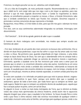 Francisco, na alegria peculiar ao seu ser, adiantou com simplicidade:
- Eis aí a fala do Evangelho, de mais profundo respeito. Recomendando-nos a colher o
que é débil na fé, sem exigir dele que nos siga e sem a ele impor as opiniões, para não
destruir o que de mais sagrado deveremos fazer: a Canda Se respeitamos as ideias
alheias, os semelhantes passam a respeitar as nossas, e Deus, a Grande Onisciência, sabe
que a verdade condensará as ideias que ficarão nos corações. Devemos esquecer a
pretensão e sermos conscientes do que representa a Verdade.
Busquemos, meus filhos, o Cristo todos os dias, para que Ele nos guie e abençoe na nossa
jornada.
Frei José, com os seus sentimentos sobremodo integrados na caridade, interrogou com
discernimento:
- Pai Francisco!'... Se for do teu agrado, gostaria de saber o que é a saudade.
O homem de Assis redarguiu com serenidade, nos modos que sempre acudia aos
famintos do saber:
- Frei José, lembraste de um ponto dos mais sensíveis na lavoura dos sentimentos. Ela se
divide em duas forças poderosas: a que nos faz sofrer e a que nos faz amar cada vez mais
a vida e a Deus. No primeiro caso, quando empenhada em ligar criaturas, e uma delas
rompe os laços desta força de Deus, faz com que o abandonado sinta no coração toda a
espécie de infortúnios, podendo chegar ao extremo de desastres morais e espirituais.
Entretanto, quando a saudade serve de fios invisíveis por onde cone o amor puro de
pessoas que se amam e se encontram distantes umas das outras, transforma-se em seiva
divina que fortalece mais ainda a unidade dos sentimentos, valorizando os tesouros do
coração. A saudade pura não encontra distância no espaço, nem no tempo, criando de tal
sorte um vínculo que, mesmo as almas estando separadas, se sentem unidas pela força do
amor.
Se estás com saudade e te é ofertado um palácio para que nele te possas distrair, engana-
se quem esse benefício te quer fazer, porque será dentro dele que a saudade se
avolumará, apesar de todo o bem-estar, por nada haver que se compare ao Amor, que
tudo supera. Nada há o que se compare ao ambiente divino da saudade pura. aquela que
faz o coração pulsar no peito, como um sol de Deus.
Se alguém te levar a visitar as mais belas metrópoles da Terra, que te ofertem as lindas
visões das coisas mais aprimoradas da ciência moderna, ainda assim não te aquecerás
daquela imagem que amas e que a saudade te faz lembrar. Se fosses levado Para o reino
onde a paz fosse o clima natural, onde não existisse necessidade de qualquer ordem e
onde todos vivessem como uma só família, sem perigos para qualquer pessoa, onde o céu
 