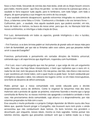 fosse o mais lindo, faiscando de estrelas das mais belas, onde até os Anjos fossem visiveis
para todos, mesmo assim - que Deus me perdoe - se não estivesse lá a pessoa que amas, a
saudade te faria esquecer tudo aquilo, para te lembrares, com todo fulgor, com toda a
alegria, de quem projetou a sua imagem no centro de teu coração.
E essa saudade somente desaparecerá, quando estivermos integrados na consciência de
Deus, a falarmos como falou o Cristo: "Conhecereis a Verdade e ela vos tornará livres “ .
Cultivemos, pois , a saudade, mas aquela saudade pura, que poderá acender, em nós,
luzes de todos os matizes, na busca do nosso amor, para que ele, na liberação total dos
nossos sentimentos, se interligue a toda criação de Deus.
Frei Luiz, demonstrando em todos os aspectos, grande inteligência e elev H lucidez,
inquiriu com respeito:
- Frei Francisco, se os bens terrenos podem ser instrumentos de grande valia em nossas mãos para
o bem da humanidade, por que não os firmamos sobre esses valores, para que possamos melhor
servir à causa do Evangelho?
Francisco, perlustrando o pensamento em variadas direções da história universal,
coletando aqui e ali experiências que dignificam, respondeu com humildade-
- Frei Luiz, essa é uma pergunta que nos faz pensar, e que exige de nós um argumento
sadio. Para que não haja falsas interpretações, é bom que repitamos que o ouro em si,
nada faz de mal, nem tão pouco de bem. Ele não pensa, não fala, não chora e não escreve;
é por excelência um metal nobre, com o qual muito se pode fazer. Se bem conduzido por
inteligência educada e sábia, nos colocará nos lugares certos; se em mãos inescrupulosas,
será fonte de desastres de difícil contenção.
Podes pensar que a nossa comunidade está sendo educada para o devido
desprendimento acerca do dinheiro. Como te enganas! Se lançarmos mão dos bens
materiais sob o pretexto de ajudar ao próximo, estaremos fazendo o mesmo que a Igreja
constituída de Roma fez; os nossos instintos vão apagando a verdadeira caridade e neste
caso, não precisaríamos desta comunidade, cujo alicerce é o desprendimento, por não
estarmos preparados na lida com o ouro.
Esse assunto é muito profundo e o próprio Colégio Apostolar do Mestre ouviu dos Seus
lábios que, quando fossem pregar o Evangelho, não levassem ouro nem prata; e ainda
acrescentou que não conduzissem duas túnicas. Os bens terrenos nos prendem e
desvirtuam, por enquanto, nossos ideais, mesmo os mais sagrados. Vamos pensar nos
talentos eternos, aqueles que possamos conduzir sem que o ladrão roube ou a traça
 