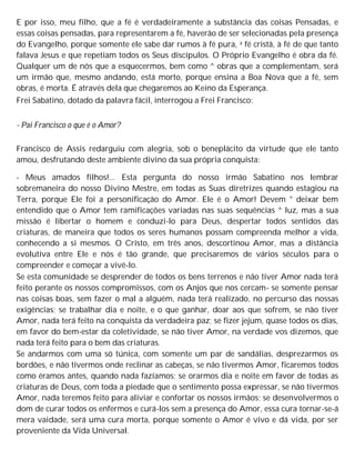 E por isso, meu filho, que a fé é verdadeiramente a substância das coisas Pensadas, e
essas coisas pensadas, para representarem a fé, haverão de ser selecionadas pela presença
do Evangelho, porque somente ele sabe dar rumos à fé pura, a fé cristã, à fé de que tanto
falava Jesus e que repetiam todos os Seus discípulos. O Próprio Evangelho é obra da fé.
Qualquer um de nós que a esquecermos, bem como ^ obras que a complementam, será
um irmão que, mesmo andando, está morto, porque ensina a Boa Nova que a fé, sem
obras, é morta. É através dela que chegaremos ao Keino da Esperança.
Frei Sabatino, dotado da palavra fácil, interrogou a Frei Francisco:
- Pai Francisco o que é o Amor?
Francisco de Assis redarguiu com alegria, sob o beneplácito da virtude que ele tanto
amou, desfrutando deste ambiente divino da sua própria conquista:
- Meus amados filhos!... Esta pergunta do nosso irmão Sabatino nos lembrar
sobremaneira do nosso Divino Mestre, em todas as Suas diretrizes quando estagiou na
Terra, porque Ele foi a personificação do Amor. Ele é o Amor! Devem ° deixar bem
entendido que o Amor tem ramificações variadas nas suas sequências ^ luz, mas a sua
missão é libertar o homem e conduzi-lo para Deus, despertar todos sentidos das
criaturas, de maneira que todos os seres humanos possam compreenda melhor a vida,
conhecendo a si mesmos. O Cristo, em três anos, descortinou Amor, mas a distância
evolutiva entre Ele e nós é tão grande, que precisaremos de vários séculos para o
compreender e começar a vivê-lo.
Se esta comunidade se desprender de todos os bens terrenos e não tiver Amor nada terá
feito perante os nossos compromissos, com os Anjos que nos cercam- se somente pensar
nas coisas boas, sem fazer o mal a alguém, nada terá realizado, no percurso das nossas
exigências; se trabalhar dia e noite, e o que ganhar, doar aos que sofrem, se não tiver
Amor, nada terá feito na conquista da verdadeira paz; se fizer jejum, quase todos os dias,
em favor do bem-estar da coletividade, se não tiver Amor, na verdade vos dizemos, que
nada terá feito para o bem das criaturas.
Se andarmos com uma só túnica, com somente um par de sandálias, desprezarmos os
bordões, e não tivermos onde reclinar as cabeças, se não tivermos Amor, ficaremos todos
como éramos antes, quando nada fazíamos; se orarmos dia e noite em favor de todas as
criaturas de Deus, com toda a piedade que o sentimento possa expressar, se não tivermos
Amor, nada teremos feito para aliviar e confortar os nossos irmãos; se desenvolvermos o
dom de curar todos os enfermos e curá-los sem a presença do Amor, essa cura tornar-se-á
mera vaidade, será uma cura morta, porque somente o Amor é vivo e dá vida, por ser
proveniente da Vida Universal.
 