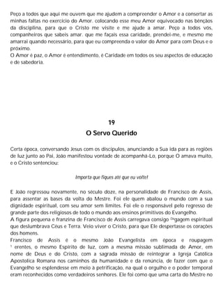 Peço a todos que aqui me ouvem que me ajudem a compreender o Amor e a consertar as
minhas faltas no exercício do Amor. colocando esse meu Amor equivocado nas bênçãos
da disciplina, para que o Cristo me visite e me ajude a amar. Peço a todos vós,
companheiros que sabeis amar. que me façais essa caridade, prendei-me, e mesmo me
amarrai quando necessário, para que eu compreenda o valor do Amor para com Deus e o
próximo.
O Amor é paz, o Amor é entendimento, é Caridade em todos os seu aspectos de educação
e de sabedoria.
19
O Servo Querido
Certa época, conversando Jesus com os discípulos, anunciando a Sua ida para as regiões
de luz junto ao Pai, João manifestou vontade de acompanhá-Lo, porque O amava muito,
e o Cristo sentenciou:
Importa que fiques até que eu volte!
E João regressou novamente, no século doze, na personalidade de Francisco de Assis,
para assentar as bases da volta do Mestre. Foi ele quem abalou o mundo com a sua
dignidade espiritual, com seu amor sem limites. Foi ele o responsável pelo regresso de
grande parte dos religiosos de todo o mundo aos ensinos primitivos do Evangelho.
A figura pequena e franzina de Francisco de Assis carregava consigo Dagagem espiritual
que deslumbrava Céus e Terra. Veio viver o Cristo, para que Ele despertasse os corações
dos homens.
Francisco de Assis é o mesmo João Evangelista em época e roupagem
1 erentes, o mesmo Espírito de luz, com a mesma missão sublimada de Amor, em
nome de Deus e do Cristo, com a sagrada missão de reintegrar a Igreja Católica
Apostolica Romana nos caminhos da humanidade e da renúncia, de fazer com que o
Evangelho se esplendesse em meio à petrificação, na qual o orgulho e o poder temporal
eram reconhecidos como verdadeiros senhores. Ele foi como que uma carta do Mestre no
 